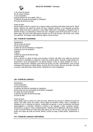 RECEITAS INTERNET - N.Freitas


2 l/4 xícara de açúcar
3/4 de xícara de água
4 ovos separados
l pacote grande de coco ralado ( l00 g )
2 colheres de sopa de manteiga ou margarina
l/2 xícara de farinha de trigo

modo de fazer:
Numa panela, misture o açúcar com a água e deixe cozinhando até obter ponto de fio. Deixe
esfriar, adicione as claras em ponto de neve, batendo sempre, e em seguida as gemas
batidas. Bata muito bem e adicione o coco ralado. Bata bem a manteiga ou margarina com a
farinha de trigo, e acrescente à mistura de coco. Despeje numa forma de buraco no meio, e
deixe assar em forno forte (200 graus) durante uns 30 a 40 minutos, até formar uma crosta
na superfície. Se desejar, pode adicionar alguns cravos inteiros.

368 - PUDIM DE TANGERINA

ingredientes:
3/4 de xícara de açúcar
l/3 de xícara de água
l colher de chá de manteiga ou margarina
l xícara de suco de tangerina
6 gemas
2 claras
l colher de sopa de farinha de trigo
modo de fazer:
Leve o açúcar e a água ao fogo numa panela e cozinhe, até obter uma calda em ponto de
fio. Adicione a manteiga ou margarina, mexa bem e deixe esfriar. Quando a calda estiver fria,
acrescente o suco de tangerina e as gemas batidas. Junte as claras batidas em neve, a
farinha e misture bem. Despeje numa forma de buraco no meio, caramelizada. Leve ao fogo
moderado (l70 graus) em banho Maria, durante 35 a 40 minutos, até que, ao enfiar uma faca
no pudim, esta saia limpa. Deixe esfriar. Desenforme e leve à geladeira.




369 - PUDIM DE LARANJA

ingredientes:
2 ovos separados
l/2 xícara de açúcar
4 colheres de sopa de manteiga ou margarina
l/4 de xícara de suco de laranja concentrado, congelado
l/2 colher de chá de baunilha
2 colheres de sopa de farinha de trigo
l xícara de leite

modo de fazer:
Numa tigela, bata as claras em ponto de neve. Adicione aos poucos 2 colheres de sopa de
açúcar, até obter ponto de suspiro. Numa tigela de tamanho médio, bata a manteiga ou
margarina com o restante do açúcar, acrescente as gemas, o suco concentrado de laranja
descongelado e a baunilha. Adicione a farinha e, em seguida, o leite, mexendo sempre.
Acrescente o suspiro e mexa cuidadosamente. Distribua em 6 tigelinhas individuais untadas
e leve ao banho Maria em fogo baixo (l50 graus) por 30 minutos, até que ao pressionar o
pudim com dedo ela volte ao normal. Retire o pudim do fogo e deixe esfriar. Desenforme e
sirva.

370 - PUDIM DE LARANJA COM ARROZ




                                                                                                130
 