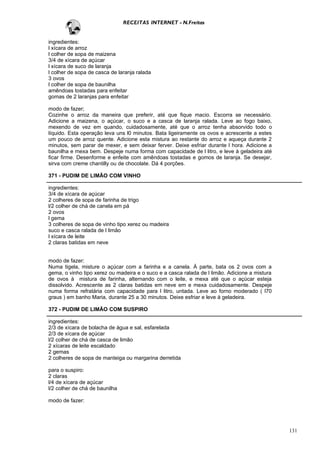 RECEITAS INTERNET - N.Freitas


ingredientes:
l xícara de arroz
l colher de sopa de maizena
3/4 de xícara de açúcar
l xícara de suco de laranja
l colher de sopa de casca de laranja ralada
3 ovos
l colher de sopa de baunilha
amêndoas tostadas para enfeitar
gomas de 2 laranjas para enfeitar

modo de fazer;
Cozinhe o arroz da maneira que preferir, até que fique macio. Escorra se necessário.
Adicione a maizena, o açúcar, o suco e a casca de laranja ralada. Leve ao fogo baixo,
mexendo de vez em quando, cuidadosamente, até que o arroz tenha absorvido todo o
líquido. Esta operação leva uns l0 minutos. Bata ligeiramente os ovos e acrescente a estes
um pouco de arroz quente. Adicione esta mistura ao restante do arroz e aqueça durante 2
minutos, sem parar de mexer, e sem deixar ferver. Deixe esfriar durante l hora. Adicione a
baunilha e mexa bem. Despeje numa forma com capacidade de l litro, e leve à geladeira até
ficar firme. Desenforme e enfeite com amêndoas tostadas e gomos de laranja. Se desejar,
sirva com creme chantilly ou de chocolate. Dá 4 porções.

371 - PUDIM DE LIMÃO COM VINHO

ingredientes:
3/4 de xícara de açúcar
2 colheres de sopa de farinha de trigo
l/2 colher de chá de canela em pá
2 ovos
l gema
3 colheres de sopa de vinho tipo xerez ou madeira
suco e casca ralada de l limão
l xícara de leite
2 claras batidas em neve


modo de fazer:
Numa tigela, misture o açúcar com a farinha e a canela. Á parte, bata os 2 ovos com a
gema, o vinho tipo xerez ou madeira e o suco e a casca ralada de l limão. Adicione a mistura
de ovos à mistura de farinha, alternando com o leite, e mexa até que o açúcar esteja
dissolvido. Acrescente as 2 claras batidas em neve em e mexa cuidadosamente. Despeje
numa forma refratária com capacidade para l litro, untada. Leve ao forno moderado ( l70
graus ) em banho Maria, durante 25 a 30 minutos. Deixe esfriar e leve à geladeira.

372 - PUDIM DE LIMÃO COM SUSPIRO

ingredientes:
2/3 de xícara de bolacha de água e sal, esfarelada
2/3 de xícara de açúcar
l/2 colher de chá de casca de limão
2 xícaras de leite escaldado
2 gemas
2 colheres de sopa de manteiga ou margarina derretida

para o suspiro:
2 claras
l/4 de xícara de açúcar
l/2 colher de chá de baunilha

modo de fazer:




                                                                                               131
 