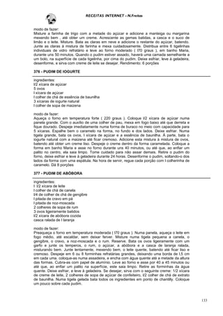 RECEITAS INTERNET - N.Freitas


modo de fazer:
Misture a farinha de trigo com a metade do açúcar e adicione a manteiga ou margarina
mexendo bem , até obter um creme. Acrescente as gemas batidas, a casca e o suco de
limão e o leite. Misture. Bata as claras em neve e adicione o restante do açúcar, batendo.
Junte as claras à mistura de farinha e mexa cuidadosamente. Distribua entre 6 tigelinhas
individuais de vidro refratário e leve ao forno moderado ( l70 graus ), em banho Maria,
durante uns 50 minutos. Quando o pudim estiver assado, haverá uma camada semelhante a
um bolo, na superfície de cada tigelinha, por cima do pudim. Deixe esfriar, leve à geladeira,
desenforme, e sirva com creme de leite se desejar. Rendimento: 6 porções

376 - PUDIM DE IOGURTE

ingredientes:
l/2 xícara de açúcar
5 ovos
l xícara de açúcar
l colher de chá de essência de baunilha
3 xícaras de iogurte natural
l colher de sopa de maizena

modo de fazer:
Aqueça o forno em temperatura forte ( 220 graus ). Coloque l/2 xícara de açúcar numa
panela grande. Com o auxílio de uma colher de pau, mexa em fogo baixo até que derreta e
fique dourado. Despeje imediatamente numa forma de buraco no meio com capacidade para
5 xícaras. Espalhe bem o caramelo na forma, no fundo e dos lados. Deixe esfriar. Numa
tigela grande, bata os ovos, l xícara de açúcar e a essência de baunilha. Á parte, bata o
iogurte natural com a maizena até ficar cremoso. Adicione esta mistura à mistura de ovos,
batendo até obter um creme liso. Despeje o creme dentro da forma caramelada. Coloque a
forma em banho Maria e asse no forno durante uns 40 minutos, ou até que, ao enfiar um
palito no centro, ela saia limpo. Tome cuidado para não assar demais. Retire o pudim do
forno, deixe esfriar e leve à geladeira durante 24 horas. Desenforme o pudim, soltando-o dos
lados da forma com uma espátula. Na hora de servir, regue cada porção com l colherinha de
caramelo. Dá 8 porções

377 - PUDIM DE ABÓBORA

ingredientes:
l l/2 xícara de leite
l colher de chá de canela
l/4 de colher de chá de gengibre
l pitada de cravo em pá
l pitada de noz-moscada
2 colheres de sopa de rum
3 ovos ligeiramente batidos
l/2 xícara de abóbora cozida
casca ralada de l laranja

modo de fazer:
Preaqueça o forno em temperatura moderada ( l70 graus ). Numa panela, aqueça o leite em
fogo médio, até escaldar, sem deixar ferver. Misture numa tigela pequena a canela, o
gengibre, o cravo, a noz-moscada e o rum. Reserve. Bata os ovos ligeiramente com um
garfo e junte os temperos, o rum, o açúcar, a abóbora e a casca de laranja ralada,
misturando bem. Junte lentamente, mexendo bem, o leite quente, batendo até ficar liso e
cremoso. Despeje em 6 ou 8 forminhas refratárias grandes, deixando uma borda de l,5 cm
em cada uma. coloque-as numa assadeira, e encha com água quente até a metade da altura
das formas. Cubra-as com papel de alumínio. Leve ao forno e asse por 40 a 45 minutos ou
até que, ao enfiar um palito na superfície, este saia limpo. Retire as forminhas da água
quente. Deixe esfriar, e leve à geladeira. Se desejar, sirva com o seguinte creme: 1/2 xícara
de creme de leite, 2 colheres de sopa de açúcar de confeiteiro, l/2 colher de chá de extrato
de baunilha. Numa tigela gelada bata todos os ingredientes em ponto de chantilly. Coloque
um pouco sobre cada pudim.



                                                                                                133
 