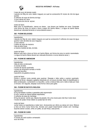 RECEITAS INTERNET - N.Freitas


l copo de suco de laranja coado
l pacote de l00g de coco ralado maguary ao qual se acrescenta l/2 xícara de chá de água
quente
4 colheres de sopa de farinha de trigo
3 ovos claras em neve
l l/2 xícara de chá de açúcar.

modo de fazer:
Bata tudo no liqüidificador, menos as claras , que devem ser batidas em neve. Caramele
uma forma de cone no centro e leve a assar em banho Maria. ( a água do banho Maria
deverá ser colocada fervendo e nunca deixá-la secar ).

382 - PUDIM DELICIOSO

ingredientes:
l pacote de 50g de coco ralado maguary ao qual se acrescenta 5 colheres de sopa de água
quente l vidro de leite de coco maguary
3 ovos inteiros
l colher de sopa de maizena
l lata de leite moça
a mesma medida da lata, de leite.

modo de fazer:
Misture tudo bem e leve ao forno em banho Maria, em forma de cone no centro caramelada.
( a água do banho Maria deverá ser colocada fervendo e nunca deixá-la secar ).

383 - PUDIM DE AMENDOIM

ingredientes:
l lata de leite condensado
2 xícaras de leite
l xícara de açúcar queimado
l xícara de amendoim torrado e moído
gotas de baunilha
l pacotinho de gelatina branca

modo de fazer:
Ponha o açúcar numa panela para queimar. Despeje o leite sobre a açúcar queimado.
Depois de ferver, despeje a gelatina dissolvida em um pouco de leite. Bata no liqüidificador o
leite condensado, o amendoim e a baunilha. Junte a mistura feita com o leite e bata por mais
3 minutos. Em seguida, despeje numa forma e leve para gelar.

384 - PUDIM DE BATATA INGLESA

ingredientes:
l/2 kg de batatas cozidas e passadas pelo espremedor
6 ovos ( sendo as claras batidas separadas)
2 colheres de sopa de manteiga
l/2 kg de açúcar. sendo que, depois de pesado, tire uma xícara para não ficar muito doce
l xícara de queijo minas ralado ou queijo tipo do reino

modo de fazer:
Juntar todos os ingredientes e bater bem. Acrescentar por último as claras em neve. Misture
e leve ao forno numa forma lisa, forrada com papel impermeável untado com manteiga.
Quando estiver corado, enfie um palito, se sair limpo, esta pronto.

385 - PUDIM DE CARÁ

ingredientes:
4 xícaras de cará cozido e amassado
suco de limão



                                                                                                 135
 