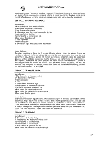 RECEITAS INTERNET - N.Freitas


as claras em neve. Acrescente o açúcar restante ( l/3 da xícara) lentamente e bata até obter
um suspiro firme. Acrescente à mistura anterior e mexa levemente. Coloque numa forma
refratária funda. Asse em forno moderado e sirva morno, com creme chantilly, se desejar.

389 - BOLO INVERTIDO DE ABACAXI

ingredientes:
l xícara de açúcar mascavo ou comum
l/2 xícara de manteiga ou margarina
l lata de abacaxi em calda
2 colheres de sopa de nozes ou castanha de caju
l xícara de farinha de trigo
l colher de chá de fermento em pá
l/8 de colher de chá de sal
3 ovos separados
l xícara de açúcar
5 colheres de sopa de suco ou caldo de abacaxi



modo de fazer:
Derreta a manteiga na forma de 24 cm de diâmetro e junte l xícara de açúcar. Arrume as
rodelas de abacaxi na forma, colocando no meio de cada uma delas uma noz ou uma
castanha de caju. Bata as gemas até ficarem espumosas, adiciono l xícara de açúcar aos
poucos. Junte o caldo de abacaxi e a farinha de trigo, o sal e o fermento em pá peneirados.
Em seguida, acrescente as claras batidas em neve. Misture delicadamente. Coloque a
mistura por acima das rodelas de abacaxi. Asse em forno baixo ( l50 graus ) por 30 a 35
minutos. Vire num prato. Se desejar, enfeite com creme de leite batido em chantilly, usando
um saco de confeiteiro. Dá 9 porções.

390 - BOLO DE AMEIXA PRETA

ingredientes:
400 g de ameixa preta seca em lata
3/4 de xícara de manteiga
l xícara de açúcar
3 ovos
l 3/4 xícara de farinha de trigo
l colher de chá de bicarbonato de sódio
l l/2 colher de chá de canela em pá
l/4 de colher de chá de cravo em pá
l/4 de colher de chá de noz-moscada ralada
l/3 de xícara de leite azedo

modo de fazer:
Cubra as ameixas com água fervente. Deixe descansar por 30 minutos. Escorra bem. Retire
os caroços. Pique as ameixas e meça l xícara. Bata a manteiga com o açúcar. Junte os ovos
um a um batendo bem. Misture a farinha, a canela, o bicarbonato, o cravo e a noz-moscada.
Junte à mistura de amanteigada alternadamente com o leite azedo batendo bem. Acrescente
a ameixa preta picada. Despeje numa assadeira pequena. Asse em forno moderado ( l70
graus ) por mais ou menos l hora e meia. Corte em quadrados.

391 - BOLO DE MELADO

ingredientes:
2 3/4 xícaras de farinha de trigo
l l/2 colher de chá de bicarbonato de sódio
l colher de chá de canela em pá
l colher de chá de cravo em pá
l colher de chá de gengibre em pá
l/4 de colher de chá de noz-moscada em pá



                                                                                               137
 