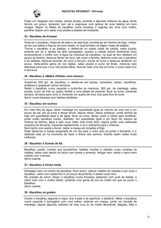 RECEITAS INTERNET - N.Freitas


Fazer um refogado com azeite, cebola picada, pimenta e algumas colheres de água; tendo
fervido um pouco, temperar com sal e engrossar com gemas de ovos batidos em bom
vinagre. Dispor os filetes de bacalhau numa travessa e regá-los por cima com molho,
polvilhar depois com salsa crua picada e pitadas de mostarda.

33 - Bacalhau de fricassé

Coze-se o bacalhau, limpa-se de pele e de espinhas, envolve-se em farinha de trigo, molha-
se em ovo batido e frigi-se em bom azeite, no qual também se frigem rodas de batatas.
Tira-se o bacalhau e as batatas, e deitam-se no azeite rodas de cebola, salsa picada,
pimenta em pó e dentes de alho esmagados; quando a cebola estiver levemente loura
acrescenta-se o molho com a água da cozedura do bacalhau, na qual se tem desfeito um
pouco de farinha; deixa-se ferver de novo, até cozer a farinha, deita-se outra vez o bacalhau
e as batatas, deixa-se levantar de novo a fervura, tira-se do lume e deixa-se arrefecer um
pouco, deita-se-lhe gema de ovo batida, salsa picada e sumo de limão, mexe-se tudo
depressa para que o ovo não possa talhar, leva-se mais uma vez ao lume, a cozer esse ovo,
e serve-se.

34 - Bacalhau à «Maltre d'Hôtel» com marisco

Cozem-se 500 grs. de bacalhau, e desfaz-se em lascas, camarões, ostras, mexilhões,
amêijoas e quaisquer outros mariscos.
Deitar o bacalhau numa caçarola e juntar-lhe os mariscos, 500 grs. de manteiga, salsa
picada, sumo de três ou quatro limões e uma pitada de pimenta; levar ao lume, mexendo
sempre, de baixo para cima, e, fervendo um quarto de hora, tirar para fora do lume.
Servir numa travessa com batatas desfeitas.

35 - Bacalhau em sonhos

Em meio litro de água, deitar manteiga em quantidade igual ao volume de uma noz e um
pouco de sal; pôr ao lume e deixar ferver; depois retirar, deixar arrefecer, juntar farinha de
trigo em quantidade igual à da água; levar ao lume, deixar cozer e retirar para arrefecer;
juntar então bacalhau cozido, desfiado, em quantidade igual a um terço do volume da
mistura da farinha, água e seis ovos; bater tudo muito bem; depois juntar uma colherada
(sopeira) de fermento, mexendo rapidamente, e só o suficiente para o misturar.
Num tacho com azeite a ferver, deitar a massa em bocados e frigir.
Pode deixar-se a massa preparada de um dia para o outro sem se juntar o fermento, e ir
deitando este só no momento de fazer a fritura dos sonhos, ficando assim estes muito
melhores.

36 - Bacalhau à Gomes de Sá

Bacalhau cozido, cortado aos bocadinhos, batatas cozidas e cebolas cruas cortadas às
rodelas; deitar tudo dentro do tacho com azeite e pimenta, refogar bem, tendo o tacho bem
coberto com a tampa.
Servir quente.

37 - Bacalhau à minha moda

Dessalgar bem um lombo de bacalhau. Num tacho, colocar rodelas de cebolas e por cima o
bacalhau, cobrir com azeite fino e um pouco de pimenta, e deixar cozer bem.
Na ocasião de servir, dispor o bacalhau numa travessa, ladeando com purê de batata, e
cobrir tudo com o molho obtido, juntando uma gema de ovo ao molho em que se cozeu o
bacalhau.
Servir quente.

38 - Bacalhau ao gratém

Cozido o bacalhau segundo a regra, tirar a pele e as espinhas, e desfiá-lo. Meter o bacalhau
numa caçarola e esmagá-lo com uma colher; estando em massa, juntar um bocado de
manteiga, depois algumas colheres de nata crua ou de molho Bechamel, delgado; feita a



                                                                                                 14
 
