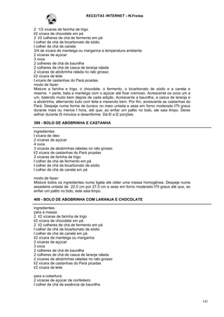 RECEITAS INTERNET - N.Freitas


2 1/2 xícaras de farinha de trigo
l/2 xícara de chocolate em pá
2 l/2 colheres de chá de fermento em pá
l colher de chá de bicarbonato de sódio
l colher de chá de canela
3/4 de xícara de manteiga ou margarina a temperatura ambiente
2 xícaras de açúcar
3 ovos
2 colheres de chá de baunilha
2 colheres de chá de casca de laranja ralada
2 xícaras de abobrinha ralada no ralo grosso
l/2 xícara de leite
l xícara de castanhas do Pará picadas
modo de fazer:
Misture a farinha e trigo, o chocolate, o fermento, o bicarbonato de sódio e a canela e
reserve. + parte, bata a manteiga com o açúcar até ficar cremoso. Acrescente os ovos um a
um, batendo muito bem depois de cada adição. Acrescente a baunilha, a casca de laranja e
a abobrinha, alternando tudo com leite e mexendo bem. Por fim, acrescente as castanhas do
Pará. Despeje numa forma de buraco no meio untada e asse em forno moderado l70 graus
durante mais ou menos l hora, até que, ao enfiar um palito no bolo, ele saia limpo. Deixe
esfriar durante l5 minutos e desenforme. Dá l0 a l2 porções.

399 - BOLO DE ABOBRINHA E CASTANHA

ingredientes:
l xícara de óleo
2 xícaras de açúcar
4 ovos
3 xícaras de abobrinhas raladas no ralo grosso
l/2 xícara de castanhas do Pará picadas
2 xícaras de farinha de trigo
l colher de chá de fermento em pá
l colher de chá de bicarbonato de sódio
l colher de chá de canela em pá

modo de fazer:
Misture todos os ingredientes numa tigela até obter uma massa homogênea. Despeje numa
assadeira untada de 22,5 cm por 27,5 cm e asse em forno moderado l70 graus até que, ao
enfiar um palito no bolo, este saia limpo.

400 - BOLO DE ABOBRINHA COM LARANJA E CHOCOLATE

ingredientes:
para a massa:
2 l/2 xícaras de farinha de trigo
l/2 xícara de chocolate em pá
2 l/2 colheres de chá de fermento em pá
l colher de chá de bicarbonato de sódio
l colher de chá de canela em pá
l/2 xícara de manteiga ou margarina
2 xícaras de açúcar
3 ovos
2 colheres de chá de baunilha
2 colheres de chá de casca de laranja ralada
2 xícaras de abobrinhas raladas no ralo grosso
l/2 xícara de castanhas do Pará picadas
l/2 xícara de leite

para a cobertura:
2 xícaras de açúcar de confeiteiro
l colher de chá de essência de baunilha



                                                                                            141
 