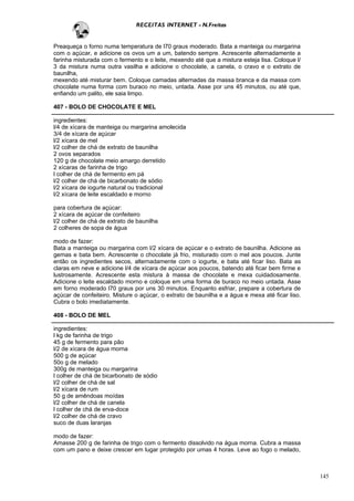 RECEITAS INTERNET - N.Freitas


Preaqueça o forno numa temperatura de l70 graus moderado. Bata a manteiga ou margarina
com o açúcar, e adicione os ovos um a um, batendo sempre. Acrescente alternadamente a
farinha misturada com o fermento e o leite, mexendo até que a mistura esteja lisa. Coloque l/
3 da mistura numa outra vasilha e adicione o chocolate, a canela, o cravo e o extrato de
baunilha,
mexendo até misturar bem. Coloque camadas alternadas da massa branca e da massa com
chocolate numa forma com buraco no meio, untada. Asse por uns 45 minutos, ou até que,
enfiando um palito, ele saia limpo.

407 - BOLO DE CHOCOLATE E MEL

ingredientes:
l/4 de xícara de manteiga ou margarina amolecida
3/4 de xícara de açúcar
l/2 xícara de mel
l/2 colher de chá de extrato de baunilha
2 ovos separados
120 g de chocolate meio amargo derretido
2 xícaras de farinha de trigo
l colher de chá de fermento em pá
l/2 colher de chá de bicarbonato de sódio
l/2 xícara de iogurte natural ou tradicional
l/2 xícara de leite escaldado e morno

para cobertura de açúcar:
2 xícara de açúcar de confeiteiro
l/2 colher de chá de extrato de baunilha
2 colheres de sopa de água

modo de fazer:
Bata a manteiga ou margarina com l/2 xícara de açúcar e o extrato de baunilha. Adicione as
gemas e bata bem. Acrescente o chocolate já frio, misturado com o mel aos poucos. Junte
então os ingredientes secos, alternadamente com o iogurte, e bata até ficar liso. Bata as
claras em neve e adicione l/4 de xícara de açúcar aos poucos, batendo até ficar bem firme e
lustrosamente. Acrescente esta mistura à massa de chocolate e mexa cuidadosamente.
Adicione o leite escaldado morno e coloque em uma forma de buraco no meio untada. Asse
em forno moderado l70 graus por uns 30 minutos. Enquanto esfriar, prepare a cobertura de
açúcar de confeiteiro. Misture o açúcar, o extrato de baunilha e a água e mexa até ficar liso.
Cubra o bolo imediatamente.

408 - BOLO DE MEL

ingredientes:
l kg de farinha de trigo
45 g de fermento para pão
l/2 de xícara de água morna
500 g de açúcar
50o g de melado
300g de manteiga ou margarina
l colher de chá de bicarbonato de sódio
l/2 colher de chá de sal
l/2 xícara de rum
50 g de amêndoas moídas
l/2 colher de chá de canela
l colher de chá de erva-doce
l/2 colher de chá de cravo
suco de duas laranjas

modo de fazer:
Amasse 200 g de farinha de trigo com o fermento dissolvido na água morna. Cubra a massa
com um pano e deixe crescer em lugar protegido por umas 4 horas. Leve ao fogo o melado,



                                                                                                 145
 