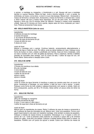 RECEITAS INTERNET - N.Freitas


o açúcar, a manteiga ou margarina, o bicarbonato e o sal. Aqueça até que a manteiga
derreta e o açúcar dissolva. Retire do fogo. Junte a farinha restante, o rum, a canela, as
amêndoas, as nozes, a erva-doce, o cravo e o suco das laranjas. Misture bem . Acrescente a
massa de fermento e amasse bem. Acrescente a massa de fermento e amasse bem. Cubra
e deixe crescer até que a massa fique esponjosa, de um dia para outro, de preferência.
Aqueça o forno por uns l5 minutos antes de utilizá-lo. Coloque a massa numa assadeira
untada. Asse por l5 minutos em forno quente, depois asse em forno moderado por mais l
hora. Pode-se acrescentar frutas secas.

409 - BOLO ANASTÀCIA (leite de coco)

ingredientes:
2 colheres de sopa de manteiga
2 xícaras de açúcar
2 l/2 xícaras de farinha de trigo
l colher de sopa de fermento em pá
l xícara de leite de coco
5 claras em neve

modo de fazer:
Misture a manteiga com o açúcar. Continue batendo, acrescentando alternadamente a
farinha de trigo e o leite de coco. Por último, junte as claras batidas em neve. Coloque numa
forma de buraco no meio, untada e polvilhada com farinha. Asse em forno moderado, corte
ao meio e recheie com um vidro de geléia de damasco. Para a cobertura, derreta 2 tabletes
grandes de chocolate meio amargo, com l/2 xícara de leite, l colher de sopa de rum, em
banho Maria. Deixe esfriar e despeje sobre o bolo.

410 - BOLO DE AIPIM

ingredientes:
3 xícaras de mandioca crua ralada
60 g de manteiga
3 ovos batidos
l xícara de leite de coco
l colher de chá de sal
açúcar a gosto
açúcar e canela

modo de fazer:
Junte l/2 xícara de água fervente à mandioca e passe por peneira para tirar um pouco da
goma. Acrescente a manteiga, os ovos batidos, o leite de coco o sal e açúcar a gosto.
Coloque numa forma de bolo untada e salpique levemente com açúcar e canela. Asse em
forno preaquecido, quente, por 60 a 70 minutos. Deixe esfriar um pouco antes de retirar da
forma.

411 - BOLO DE FRUTAS

ingredientes:
200 g de manteiga ou margarina
5 xícaras de farinha de trigo
6 ovos ( 3 com clara e 3 sem clara )
l colher de sopa bem cheia de fermento em pá

modo de fazer:
Misture bem os ingredientes da massa. Retire 3 colheres de sopa da massa e acrescente a
ela 2 colheres de sopa de chocolate em pá. Misture bem. Unte uma assadeira. Forre-a com
papel impermeável e unte este com bastante manteiga. Unte também os lados da assadeira.
Coloque a metade da massa branca na assadeira. Descasque 2 ou 3 maçãs e corte em
gomos de l cm. Corte 9 bananas prata maduras ao comprido e pique 200 g de ameixas
pretas em calda. Junte l00 g de passas. Coloque a metade destas frutas sobre a massa, na
assadeira. Polvilhe com um pouco de açúcar e canela. Cubra com rolinhos da massa de



                                                                                                146
 