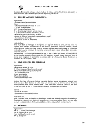 RECEITAS INTERNET - N.Freitas


chocolate. Em seguida coloque a outra metade da massa branca. Finalmente, cubra com as
frutas restantes. Leve ao forno previamente aquecido para assar.

412 - BOLO DE LARANJA E AMEIXA PRETA

ingredientes:
l xícara e manteiga ou margarina
4 ovos
l colher de chá de bicarbonato de sódio
l/2 xícara de leite azedo
3 l/3 xícara de farinha de trigo
l/2 kg de ameixa preta sem caroço picada
l/2 kg de casca de laranja cristalizada picada
2 xícaras de castanhas do Pará picadas
l pacote de l00 g de coco ralado maguary ( sem água )
l xícara de suco de laranja
2 xícaras de açúcar de confeiteiro

modo de fazer:
Bata muito bem a manteiga ou margarina e o açúcar. Junte os ovos, um de cada vez
batendo bem. Dissolva o bicarbonato no leite azedo e acrescente à mistura anterior. Coloque
a farinha numa vasilha grande e junte as ameixas, as laranjas cristalizadas e as castanhas,
misture bem. Junte à mistura de manteiga juntamente com o coco ralado. Com a massa é
compacta, misture
com as mãos. Coloque numa assadeira de uns 32 por 22 por 5 cm, untada e polvilhada com
farinha de trigo. Asse em forno moderado, l50 graus por umas 2 horas. Misture o suco de
laranja com o açúcar de confeiteiro e despeje sobre o bolo quente. Deixe descansar na
assadeira de um dia para o outro.

413 - BOLO DE GOIABA COM REQUEIJÃO

ingredientes:
3 xícaras de farinha de trigo
3 1/2 colheres de chá de fermento em pá
3/4 de xícara de manteiga ou margarina
l l/2 xícara de açúcar
3 ovos bem batidos
3/4 de xícara de leite
l colher de chá de baunilha

Misture farinha e o fermento. Bata a manteiga. Junte o açúcar aos poucos batendo bem.
Junte os ovos bem batidos e bata mais um pouco. Junte a farinha com o fermento
alternadamente com o leite batendo bem. Junte a baunilha. Coloque a mistura em duas
formas redondas de uns 22 cm de diâmetro untadas e polvilhadas com farinha.

recheio:
2 vidros de requeijão
l xícara de doce de goiaba cremoso

modo de fazer:
Asse o bolo em forno moderado uns 40 minutos ou até que enfiando um palito ele saia limpo.
Deixe esfriar, desenforme. Misture o requeijão com o doce de goiaba. Cubra um dos bolos
com um pouco de recheio. Coloque outro bolo por cima e cubra tudo com a mistura.

414 - MADALENA

Ingredientes:
200 gr. (1 tablete) de manteiga
200 gr. de farinha. de trigo
1 col. (café) de fermento em pó
200 gr. de açúcar



                                                                                              147
 
