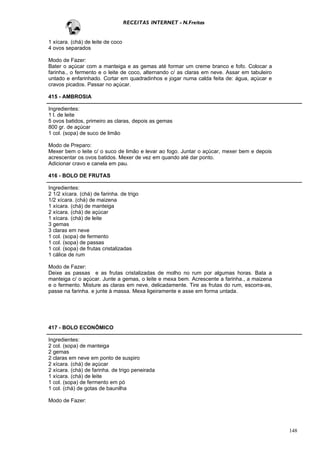 RECEITAS INTERNET - N.Freitas


1 xícara. (chá) de leite de coco
4 ovos separados

Modo de Fazer:
Bater o açúcar com a manteiga e as gemas até formar um creme branco e fofo. Colocar a
farinha., o fermento e o leite de coco, alternando c/ as claras em neve. Assar em tabuleiro
untado e enfarinhado. Cortar em quadradinhos e jogar numa calda feita de: água, açúcar e
cravos picados. Passar no açúcar.

415 - AMBROSIA

Ingredientes:
1 l. de leite
5 ovos batidos, primeiro as claras, depois as gemas
800 gr. de açúcar
1 col. (sopa) de suco de limão

Modo de Preparo:
Mexer bem o leite c/ o suco de limão e levar ao fogo. Juntar o açúcar, mexer bem e depois
acrescentar os ovos batidos. Mexer de vez em quando até dar ponto.
Adicionar cravo e canela em pau.

416 - BOLO DE FRUTAS

Ingredientes:
2 1/2 xícara. (chá) de farinha. de trigo
1/2 xícara. (chá) de maizena
1 xícara. (chá) de manteiga
2 xícara. (chá) de açúcar
1 xícara. (chá) de leite
3 gemas
3 claras em neve
1 col. (sopa) de fermento
1 col. (sopa) de passas
1 col. (sopa) de frutas cristalizadas
1 cálice de rum

Modo de Fazer:
Deixe as passas e as frutas cristalizadas de molho no rum por algumas horas. Bata a
manteiga c/ o açúcar. Junte a gemas, o leite e mexa bem. Acrescente a farinha., a maizena
e o fermento. Misture as claras em neve, delicadamente. Tire as frutas do rum, escorra-as,
passe na farinha. e junte à massa. Mexa ligeiramente e asse em forma untada.




417 - BOLO ECONÔMICO

Ingredientes:
2 col. (sopa) de manteiga
2 gemas
2 claras em neve em ponto de suspiro
2 xícara. (chá) de açúcar
2 xícara. (chá) de farinha. de trigo peneirada
1 xícara. (chá) de leite
1 col. (sopa) de fermento em pó
1 col. (chá) de gotas de baunilha

Modo de Fazer:




                                                                                              148
 