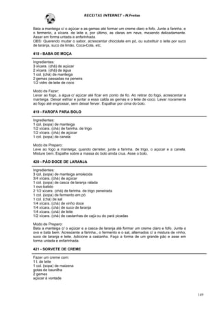 RECEITAS INTERNET - N.Freitas


Bata a manteiga c/ o açúcar e as gemas até formar um creme claro e fofo. Junte a farinha. e
o fermento, a xícara. de leite e, por último, as claras em neve, mexendo delicadamente.
Assar em forma untada e enfarinhada.
OBS: Querendo mudar o sabor, acrescentar chocolate em pó, ou substituir o leite por suco
de laranja, suco de limão, Coca-Cola, etc.

418 - BABA DE MOÇA

Ingredientes:
3 xícara. (chá) de açúcar
2 xícara. (chá) de água
1 col. (chá) de manteiga
2 gemas passadas na peneira
1/2 vidro de leite de coco

Modo de Fazer:
Levar ao fogo, a água c/ açúcar até ficar em ponto de fio. Ao retirar do fogo, acrescentar a
manteiga. Deixar esfriar e juntar a essa calda as gemas e o leite de coco. Levar novamente
ao fogo até engrossar, sem deixar ferver. Espalhar por cima do bolo.

419 - FAROFA PARA BOLO

Ingredientes:
1 col. (sopa) de manteiga
1/2 xícara. (chá) de farinha. de trigo
1/2 xícara. (chá) de açúcar
1 col. (sopa) de canela

Modo de Preparo:
Leve ao fogo a manteiga; quando derreter, junte a farinha. de trigo, o açúcar e a canela.
Misture bem. Espalhe sobre a massa do bolo ainda crua. Asse o bolo.

420 - PÃO DOCE DE LARANJA

Ingredientes:
3 col. (sopa) de manteiga amolecida
3/4 xícara. (chá) de açúcar
1 col. (sopa) de casca de laranja ralada
1 ovo batido
2 1/2 xícara. (chá) de farinha. de trigo peneirada
1 col. (sopa) de fermento em pó
1 col. (chá) de sal
1/4 xícara. (chá) de vinho doce
1/4 xícara. (chá) de suco de laranja
1/4 xícara. (chá) de leite
1/2 xícara. (chá) de castanhas de cajú ou do pará picadas

Modo de Preparo:
Bata a manteiga c/ o açúcar e a casca de laranja até formar um creme claro e fofo. Junte o
ovo e bata bem. Acrescente a farinha., o fermento e o sal, alternados c/ a mistura de vinho,
suco de laranja e leite. Adicione a castanha. Faça a forma de um grande pão e asse em
forma untada e enfarinhada.

421 - SORVETE DE CREME

Fazer um creme com:
1 l. de leite
1 col. (sopa) de maizena
gotas de baunilha
2 gemas
açúcar à vontade



                                                                                               149
 