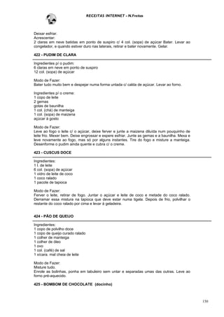 RECEITAS INTERNET - N.Freitas



Deixar esfriar.
Acrescentar:
2 claras em neve batidas em ponto de suspiro c/ 4 col. (sopa) de açúcar Bater. Levar ao
congelador, e quando estiver duro nas laterais, retirar e bater novamente. Gelar.

422 - PUDIM DE CLARA

Ingredientes p/ o pudim:
6 claras em neve em ponto de suspiro
12 col. (sopa) de açúcar

Modo de Fazer:
Bater tudo muito bem e despejar numa forma untada c/ calda de açúcar. Levar ao forno.

Ingredientes p/ o creme:
1 copo de leite
2 gemas
gotas de baunilha
1 col. (chá) de manteiga
1 col. (sopa) de maizena
açúcar à gosto

Modo de Fazer:
Leve ao fogo o leite c/ o açúcar, deixe ferver e junte a maizena diluída num pouquinho de
leite frio. Mexer bem. Deixe engrossar e espere esfriar. Junte as gemas e a baunilha. Mexa e
leve novamente ao fogo, mas só por alguns instantes. Tire do fogo e misture a manteiga.
Desenforme o pudim ainda quente e cubra c/ o creme.

423 - CUSCUS DOCE

Ingredientes:
1 l. de leite
6 col. (sopa) de açúcar
1 vidro de leite de coco
1 coco ralado
1 pacote de tapioca

Modo de Fazer:
Ferver o leite, retirar de fogo. Juntar o açúcar e leite de coco e metade do coco ralado.
Derramar essa mistura na tapioca que deve estar numa tigela. Depois de frio, polvilhar o
restante do coco ralado por cima e levar à geladeira.


424 - PÃO DE QUEIJO

Ingredientes:
1 copo de polvilho doce
1 copo de queijo curado ralado
1 colher de manteiga
1 colher de óleo
1 ovo
1 col. (café) de sal
1 xícara. mal cheia de leite

Modo de Fazer:
Misture tudo.
Enrole as bolinhas, ponha em tabuleiro sem untar e separadas umas das outras. Leve ao
forno pré-aquecido.

425 - BOMBOM DE CHOCOLATE (docinho)



                                                                                               150
 