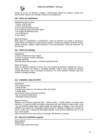RECEITAS INTERNET - N.Freitas


formas de 23 cm. de diâmetro, untadas e enfarinhadas. Depois de assados, recheie com
doce de leite. Decore com chantilly e frutas de sua preferência.

429- TORTA DE SARDINHAS

Ingredientes para a massa:
1 xícara. (chá) de leite
1 xícara. (chá) de óleo
12 col. (sopa) de farinha de trigo
2 col. (sopa) de queijo parmezon ralado
1 col. (sopa) de fermento em pó
1 col. (chá) de sal
4 ovos inteiros

Modo de Preparo:
Bater todos os ingredientes no liqüidificador. Untar um tabuleiro com azeite e derramar a
massa batida. (A massa fica quase líquida.) Colocar o recheio que desejar (sardinha, tomate,
cebola, pimentão, orégano, queijo parmezon). Forno pré-aquecido. Tempo de cozimento: de
20 a 30 min.

430 - TORTA DE BANANA

Ingredientes:
2 xícara. de farinha de trigo integral
2 xícara. de açúcar mascavo peneirado
manteiga derretida
bananas d'água descascadas e cortadas longitudinalmente

Modo de Preparo:
Untar um tabuleiro (pequeno) e forrar com uma camada de bananas. Espalhar por cima, a
mistura de farinha com açúcar e manteiga derretida. Colocar outra camada de bananas
(massa alternando). Usar 3 camadas de bananas. Por cima, bananas. Polvilhar tudo com
canela e manteiga derretida.



432 - CAMARÃO COM CATUPIRY

Ingredientes:
2 col. (sopa) de óleo
1 dente de alho
3 tomates sem casca (ou 1/2 copo de molho de tomate)
1 cebola ralada
sal, pimenta e cheiro verde para temperar
1 kg. de camarão médio limpo
1 Requeijão Catupiry pequeno

Modo de Preparo:
Refogue em 2 colheres (sopa) de óleo, 1 dente de alho, 1 cebola ralada e 3 tomates sem
casca (ou 1/2 copo de molho de tomate), temperando com sal, pimenta e cheiro verde. Junte
1 kg. de camarão médio limpo e deixe refogar até soltar água e desligue. Forre uma forma
refratária com metade de 1 Requeijão Catupiry pequeno. Despeje o refogado do camarão na
forma e cubra com o restante do Requeijão Catupiry. Leve ao forno deixando-o de 15 a 20
min. e sirva quente.
OBS: Acompanha arroz branco feito na manteiga. Rendimento: 4 porções.

433 - BOLO DE CENOURA (salgado)

Massa Básica:
Ingredientes:
12 col. (sopa) de farinha de trigo



                                                                                               152
 
