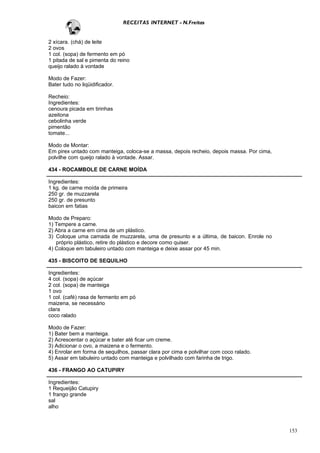 RECEITAS INTERNET - N.Freitas


2 xícara. (chá) de leite
2 ovos
1 col. (sopa) de fermento em pó
1 pitada de sal e pimenta do reino
queijo ralado à vontade

Modo de Fazer:
Bater tudo no liqüidificador.

Recheio:
Ingredientes:
cenoura picada em tirinhas
azeitona
cebolinha verde
pimentão
tomate...

Modo de Montar:
Em pirex untado com manteiga, coloca-se a massa, depois recheio, depois massa. Por cima,
polvilhe com queijo ralado à vontade. Assar.

434 - ROCAMBOLE DE CARNE MOÍDA

Ingredientes:
1 kg. de carne moída de primeira
250 gr. de muzzarela
250 gr. de presunto
baicon em fatias

Modo de Preparo:
1) Tempere a carne.
2) Abra a carne em cima de um plástico.
3) Coloque uma camada de muzzarela, uma de presunto e a última, de baicon. Enrole no
   próprio plástico, retire do plástico e decore como quiser.
4) Coloque em tabuleiro untado com manteiga e deixe assar por 45 min.

435 - BISCOITO DE SEQUILHO

Ingredientes:
4 col. (sopa) de açúcar
2 col. (sopa) de manteiga
1 ovo
1 col. (café) rasa de fermento em pó
maizena, se necessário
clara
coco ralado

Modo de Fazer:
1) Bater bem a manteiga.
2) Acrescentar o açúcar e bater até ficar um creme.
3) Adicionar o ovo, a maizena e o fermento.
4) Enrolar em forma de sequilhos, passar clara por cima e polvilhar com coco ralado.
5) Assar em tabuleiro untado com manteiga e polvilhado com farinha de trigo.

436 - FRANGO AO CATUPIRY

Ingredientes:
1 Requeijão Catupiry
1 frango grande
sal
alho



                                                                                           153
 