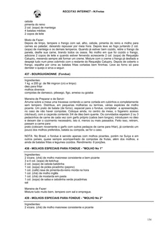 RECEITAS INTERNET - N.Freitas


cebola
pimenta do reino
2 col. (sopa) de manteiga
4 batatas médias
2 copos de leite

Modo de Fazer:
Depois de limpo, tempere o frango com sal, alho, cebola, pimenta do reino e molho para
carnes ao paladar, deixando repousar por meia hora. Depois leve ao fogo juntando 2 col.
(sopa) de manteiga e os demais temperos. Quando já estiver bem cozido, retire o frango da
panela, desfie sua carne, tirando todos os ossos. No molho em que foi cozido o frango,
adicione 2 copos de leite e quando estiver fervendo acrescente 2 col. (sopa) de Requeijão
Catupiry, mexendo sempre até formar um creme. Misture com o creme o frango já desfiado e
despeje tudo num pirex cobrindo com o restante do Requeijão Catupiry. Depois de coberto o
frango, espalhe por cima as batatas fritas cortadas bem fininhas. Leve ao forno só para
derreter o queijo e sirva a seguir.

437 - BOURGUIGNONNE (Fondue)

Ingredientes:
1 kg. e 200 gr. de filé mignon (crú e limpo)
óleo para fritar
molhos diversos
compotas de damasco, pêssego, figo, ameixa ou goiaba

Maneira de Preparar e de Servir:
Arrume sobre a mesa uma travessa contendo a carne cortada em cubinhos e completamente
sem tempero. Distribua, em pequenas molheiras ou terrinas, várias espécies de molho
picante. Um prato de batata (de forno), especial para o fondue, completar a apresentação,
no caso de não haver compotas. Coloque ainda, no centro da mesa, o fogareiro acesso
(réchaud), com a caçarola contendo 3/4 de óleo bem quente. Os convidados espetam 2 ou 3
pedacinhos de carne de cada vez com garfo próprio (cabos bem longos), introduzem no óleo
e deixam dar o cozimento necessário, isto é, menos ou mais passados. Feito isso, retiram,
passam a carne para
prato (colocam novamente o garfo com outros pedaços de carne para fritar), já contendo um
pouco dos molhos preferidos, batata ou compota, se for o caso.

NOTA: No Brasil, o fondue é servido apenas com molhos picantes, porém na Suíça e em
outros países‚ quase sempre acompanhado de compotas de frutas, além dos molhos, e
ainda de batatas fritas e legumes cozidos. Rendimento: 6 porções.

438 - MOLHOS ESPECIAIS PARA FONDUE - "MOLHO No 1"

Ingredientes:
2 xícara. (chá) de molho maionese consistente e bem picante
3 a 4 col. (sopa) de ketchup
2 col. (sopa) de cebola batidinha
1 col. (sopa) de picles picadinho (pepino)
1 col. (café) rasa de pimenta-do-reino moída na hora
1 col. (chá) de molho inglês
1 col. (chá) de mostarda em pasta
1 col. (sopa) de salsa e cebolinha verde picadinhas
sal

Maneira de Fazer:
Misture tudo muito bem, tempere com sal e empregue.

439 - MOLHOS ESPECIAIS PARA FONDUE - "MOLHO No 2"

Ingredientes:
2 xícara. (chá) de molho maionese consistente e picante



                                                                                            154
 