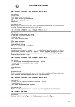 RECEITAS INTERNET - N.Freitas



443 - MOLHOS ESPECIAIS PARA FONDUE - "MOLHO No 6"

Ingredientes:
1 maçã ácida
5 col. (sopa) cheias de maionese
3 col. (sopa) rasas de raíz forte ralada
200 gr. de creme de leite fresco
sal a gosto

Maneira de Fazer:
Rale a maçã e junte com a raíz forte. Numa tigela, bata o creme de leite em consistência de
chantilly. Misture a maionese e a mistura de raíz forte.

444 - MOLHOS ESPECIAIS PARA FONDUE - "MOLHO No 7"

Ingredientes:
3 beterrabas médias cozidas com casca
½ col. (chá) de pimenta vermelha líquida
1 dente de alho
1 col. (sopa) de cebola picada
sal
4 col. (sopa) de vinagre
2 col. (sopa) de óleo
pimenta-do-reino moída
200 gr. de creme de leite ou nata fresca

Maneira de Fazer:
Descasque as beterrabas e coloque 1 e ½ no liqüidificador, junto com o dente de alho, a
cebola picada, o vinagre, o óleo, sal a gosto e a pimenta vermelha. Depois de bem batida,
junte a beterraba restante em cubos, acrescente o creme de leite semi-batido, tempere com
pimenta-do-reino a gosto e sirva.

445 - MOLHOS ESPECIAIS PARA FONDUE - "MOLHO No 8"

Ingredientes:
1 ½ xícara. (chá) de molho maionese consistente e picante
1 xícara. (chá) de creme de leite fresco e batido
1 maçã ácida
sal
pimenta-do-reino
salsa

Maneira de Fazer:
Misture muito bem o creme de leite com a maionese; junte a maçã picadinha e um pouco de
salsa picadinha. Misture tudo e tempere com sal e pimenta-do-reino.

446 - MOLHOS ESPECIAIS PARA FONDUE - "MOLHO No 9"

Ingredientes:
2 xícara. (chá) de molho maionese bem consistente e picante
1 cebola batidinha
2 col. (sopa) de cebolinha verde picadinha

Maneira de Fazer:
Misture muito bem a maionese com os demais ingredientes, ponha na molheira e sirva.

447 - FRANGO ZÁS-TRÁS

Ingredientes:
2 xícara. (chá) de biscoito Água e Sal São Luiz (aproximadamente 100 gr.),



                                                                                              156
 