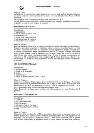 RECEITAS INTERNET - N.Freitas


Modo de Fazer:
Juntar todos os ingredientes, exceto as claras em neve, e levar ao fogo brando até formar
um creme. depois de morno, acrescentar as claras em neve, delicadamente. Assar em forno
moderado.
OBS: Pode-se fazer 2 ou3 empadões e congelar. Usar no prazo de 3
meses. Querendo caprichar mais, fritar bacon picadinho e esfarelar, despejando em cima do
empadão, na hora de servir (depois de assado).

450 - SORVETE CREMOSO

Ingredientes:
4 copos de leite
1 lata de creme de leite s/ soro
6 ovos separados
1 xícara. (chá) cheia de açúcar
1 col. (sobremesa) de maisena
1 col. (café) rasa de baunilha

Modo de Preparo:
Bata as claras em neve firme e misture c/ metade do açúcar até obter um bom suspiro.
Faça uma gemada c/ as gemas, o restante do açúcar e misture, mexendo s/ parar, c/ o leite
fervente. Acrescente a baunilha e a maisena e leve ao fogo brando, sempre mexendo e c/
cuidado p/ que não ferva. Retire e espere esfriar. Misture c/ o suspiro, bata bem e incorpore
então o creme de leite. Leve ao congelador por cerca de 2 horas. De ½ em ½ hora retire e
bata, p/ que fique macio e congele por igual. Nota: A base p/ sorvete cremoso pode ser
misturada c/ 100 gr. de chocolate meio amargo em pó (1 xícara. de chá), ou então c/ ½ kg.
de morangos, ou qualquer outro purê de frutas frescas, passadas pela peneira. Rendimento:
6 porções.

451 - SORVETE DE ABACAXI

Ingredientes:
1 abacaxi maduro
1 xícara. (chá) de açúcar
2 claras
2 copos de água
1 pacote de gelatina em pó s/ sabor (12gr.)

Modo de Preparo:
Descasque o abacaxi, limpe e passe pelo liqüidificador c/ 2 copos de água. Passe pela
peneira e misture c/ a gelatina desmanchada em ½ copo de água morna e um suspiro bem
batido, feito c/ as claras em neve firme e o açúcar. Leve ao congelador por 2 horas. De ½
em ½ hora retire e bata, p/ que fique macio e congele por igual.
Nota: Os sorvetes de frutas podem ser feitos c/ a polpa ou apenas c/ o suco. Rendimento: 6
porções.

452 - SOUFFLÉ DE BAUNILHA

Ingredientes:
½ l. de leite
1 col. (café) de baunilha
150 gr. de açúcar
1 col. (sopa) cheia de manteiga
1 ½ col. (sopa) de farinha. de trigo
4 ovos

Modo de Preparo:
Esquente o leite c/ a baunilha e 100 gr. de açúcar. Desmanche a manteiga, misture c/ a
farinha. de trigo, faça um roux branco, molhe c/o leite temperado e mexa em fogo brando até
engrossar. Se criar grumos, passe pela peneira. Deixe esfriar o creme e junte as gemas
uma a uma. Misture bem e acrescente então as claras batidas em neve firme, mexendo



                                                                                                158
 
