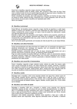 RECEITAS INTERNET - N.Freitas


Cozer bem o bacalhau, segundo a regra, escorrer e deixar arrefecer.
Deitar numa frigideira rodas de cebola, azeite, alho, pimenta e salsa, levar ao lume, fazer
corar a cebola e juntar de vez em quando algumas gotas de água que cozeu o bacalhau; em
estando pronto, juntar uma colher de vinagre e retirar do lume.
Dividir o bacalhau em bocados, não muito pequenos, embrulhar em farinha de trigo e frigir
em banha ou azeite. Depois de fritos, misturá-los com o molho preparado, levar de novo ao
lume a ferver um pouco para o bacalhau ser repassado pelo molho.
Servir com batatas.



44 - Bacalhau à provençal

Cozer 600 grs. de bacalhau grosso, segundo a regra, tirar-lhe as espinhas e a pele negra;
desfiá-lo e pisá-lo num almofariz, juntar-lhe duas colheradas de molho picante; estando em
massa, incorporar-lhe, pouco a pouco, um copo e meio de azeite fino, alternando o azeite
com algumas gotas de sumo de limão.
Estando a massa mole, mas compacta e bem ligada, metê-la numa caçarola, juntar-lhe um
bocado de alho, bem esmagado, aquecê-la sem deixar de a trabalhar, e, estando quente,
incorporar-lhe uma colherada de nata crua, juntar o sumo de um limão, uma pitada de salsa
e um pouco de pimenta.
Servir num prato quente guarnecido com bocados de miolo de pão frito ou de massa folhada.

45 - Bacalhau com alhos franceses

Cortar transversalmente oito alhos franceses em rodelas com um centímetro de espessura e
estufá-los lentamente com manteiga, em caçarola, com um bocadinho de alho vulgar
esmagado e um raminho de salsa guarnecido.
Estando estufados, acrescentar com um copo de água, temperar ligeiramente com sal e
pimenta; fazer ferver e juntar-lhe 100 grs. de azeitonas pretas escalfadas.
Frigir em azeite bocados de bacalhau (800 grs.) de 200 grs. cada um, previamente cobertos
de farinha, escorrer e dispor num prato de barro, de ir ao forno, cobrindo-os com os alhos
franceses preparados, retirando o raminho guarnecido e deixando abeberar cinco minutos,
polvilhando com salsa picada.

46 - Bacalhau com couve-flor à transmontana

Cozer o bacalhau, segundo a regra; estando cozido, retirá-lo do caldo. No mesmo caldo
cozer couves tronchudas do Douro; em estas estando bem cozidas, juntar-lhe o bacalhau
sem espinhas e dividi-lo em bocados pequenos, deixar ferver tudo bem e por fim temperar
com molho composto de azeite, cebola picada, alhos, vinagre forte, tudo refogado antes de
se juntar ao bacalhau e tendo previamente escorrido a água. Servir quente, sem água.

47 - Bacalhau cozido

Dessalgar bem o bacalhau, pô-lo numa caçarola coberto com água fria e deixar cozer em
lume brando; levantar fervura, espumar e afastar para o lado de modo a continuar a
cozedura sem ferver durante quinze a vinte minutos, com a caçarola sempre tapada. Servir
só ou acompanhado de batatas cozidas, vagens, cebolas, couves, grelos, etc., e com molho
que se desejar.

48 - Bacalhau com molho de azeite

Dessalgar o bacalhau (500 grs.), enxugá-lo e metê-lo numa caçarola com algumas
colheradas sopeiras de leite, um pouco de sumo de limão (facultativamente), um dente de
alho e a quantidade de água necessária para cobrir o bacalhau; tapar a caçarola, pôr ao
lume e, logo que levantar fervura, espumar e deixar cozer lentamente sem ferver, durante
vinte a trinta minutos, conforme a espessura do peixe.
Descascar vinte batatas pequeninas, metê-las numa caçarola e, logo que o caldo do
bacalhau estiver bem espumado, deitar algumas colheradas sobre as batatas, o bastante




                                                                                              16
 
