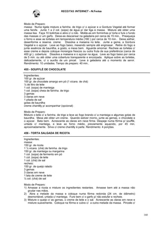 RECEITAS INTERNET - N.Freitas



Modo de Preparo:
massa: Numa tigela misture a farinha. de trigo c/ o açúcar e a Gordura Vegetal até formar
uma farofa. Junte 1 a 2 col. (sopa) de água p/ dar liga à massa. Misture até obter uma
massa lisa. Faça 10 bolinhas e abra c/ o rolo. Molde-as em forminhas p/ torta e fure o fundo
das massas c/ um garfo. Deixe-as descansar na geladeira por cerca de 15 min.. Preaqueça
o forno e asse as tortelas em temperatura média (180 ) por cerca de 10 min.. Deixe esfriar,
desenforme e reserve. creme: Dissolva a maisena no leite. Junte a gema, a Gordura
Vegetal e o açúcar. Leve ao fogo baixo, mexendo sempre até engrossar. Retire do fogo e
junte essência de baunilha, a gosto, e mexa bem. Aguarde amornar. Recheie as tortelas c/
esse creme e depois coloque morangos frescos ou outra fruta de sua preferência (cerca de
400 gr.). cobertura: Dissolva a maisena e o açúcar na água. Leve ao fogo baixo por cerca
de 5 min. ou até obter uma cobertura transparente e encorpada. Aplique sobre as tortelas,
delicadamente, c/ o auxílio de um pincel. Leve à geladeira até o momento de servir.
Rendimento: 10 unidades. Tempo de preparo: 40 min..

455 - SOUFFLÉ DE CHOCOLATE

Ingredientes:
100 gr. de açúcar
100 gr. de chocolate amargo em pó (1 xícara. de chá)
¼ de litro de leite
1 col. (sopa) de manteiga
1 col. (sopa) cheia de farinha. de trigo
3 gemas
3 claras em neve
1 pitada de sal
gotas de baunilha
creme chantilly p/ acompanhar (opcional)

Modo de Preparo:
Misture o leite c/ a farinha. de trigo e leve ao fogo brando c/ a manteiga e algumas gotas de
baunilha. Mexa até obter um creme. Quando estiver morno, junte as gemas, o chocolate e
o açúcar. Bata bem. Acrescente as claras em neve firme. Despeje numa fôrma p/ soufflé,
untada c/ manteiga, e leve ao forno médio, previamente aquecido, por 45 min.
aproximadamente. Sirva c/ creme chantilly à parte. Rendimento: 4 porções.

456 - TORTA SALGADA DE RICOTA

Ingredientes:
massa:
150 gr. de ricota
1 ½ xícara. (chá) de farinha. de trigo
150 gr. de manteiga ou margarina
1 col. (sopa) de fermento em pó
1 col. (sopa) de leite
1 col. (chá) de sal
recheio:
150 gr. de queijo ralado
3 gemas
3 claras em neve
1 lata de creme de leite
½ col. (chá) de sal

Modo de Preparo:
1) Amasse a ricota e misture os ingredientes restantes. Amasse bem até a massa não
   grudar nas mãos.
2) Abra a metade da massa e coloque numa fôrma redonda (24 cm. de diâmetro)
   desmontável, untada c/ manteiga. Fure bem c/ o garfo p/ não estufar e recheie.
3) Misture o queijo c/ as gemas, o creme de leite e o sal. Acrescente as claras em neve e
   misture suavemente. Coloque na fôrma e cubra c/ a outra metade da massa. Pincele c/



                                                                                                160
 