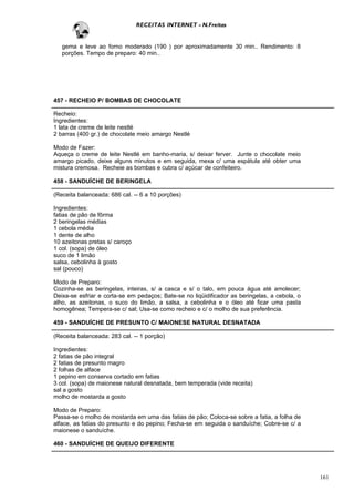 RECEITAS INTERNET - N.Freitas


   gema e leve ao forno moderado (190 ) por aproximadamente 30 min.. Rendimento: 8
   porções. Tempo de preparo: 40 min..




457 - RECHEIO P/ BOMBAS DE CHOCOLATE

Recheio:
Ingredientes:
1 lata de creme de leite nestlé
2 barras (400 gr.) de chocolate meio amargo Nestlé

Modo de Fazer:
Aqueça o creme de leite Nestlé em banho-maria, s/ deixar ferver. Junte o chocolate meio
amargo picado, deixe alguns minutos e em seguida, mexa c/ uma espátula até obter uma
mistura cremosa. Recheie as bombas e cubra c/ açúcar de confeiteiro.

458 - SANDUÍCHE DE BERINGELA

(Receita balanceada: 686 cal. -- 6 a 10 porções)

Ingredientes:
fatias de pão de fôrma
2 beringelas médias
1 cebola média
1 dente de alho
10 azeitonas pretas s/ caroço
1 col. (sopa) de óleo
suco de 1 limão
salsa, cebolinha à gosto
sal (pouco)

Modo de Preparo:
Cozinha-se as beringelas, inteiras, s/ a casca e s/ o talo, em pouca água até amolecer;
Deixa-se esfriar e corta-se em pedaços; Bate-se no liqüidificador as beringelas, a cebola, o
alho, as azeitonas, o suco do limão, a salsa, a cebolinha e o óleo até ficar uma pasta
homogênea; Tempera-se c/ sal; Usa-se como recheio e c/ o molho de sua preferência.

459 - SANDUÍCHE DE PRESUNTO C/ MAIONESE NATURAL DESNATADA

(Receita balanceada: 283 cal. -- 1 porção)

Ingredientes:
2 fatias de pão integral
2 fatias de presunto magro
2 folhas de alface
1 pepino em conserva cortado em fatias
3 col. (sopa) de maionese natural desnatada, bem temperada (vide receita)
sal a gosto
molho de mostarda a gosto

Modo de Preparo:
Passa-se o molho de mostarda em uma das fatias de pão; Coloca-se sobre a fatia, a folha de
alface, as fatias do presunto e do pepino; Fecha-se em seguida o sanduíche; Cobre-se c/ a
maionese o sanduíche.

460 - SANDUÍCHE DE QUEIJO DIFERENTE




                                                                                               161
 