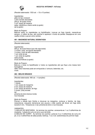 RECEITAS INTERNET - N.Freitas


(Receita balanceada: 1353 cal. -- 10 a 12 porões)

Ingredientes:
pães do tipo croissant
½ litro de leite desnatado
250 gr. de queijo minas
3 col. (sopa) de maisena
salsa, cebolinha e cheiro-verde (a gosto)
sal (a gosto)

Modo de Preparo:
Bate-se todos os ingredientes no liqüidificador; Leva-se ao fogo brando, mexendo-se
sempre, c/ colher de pau, até cozinhar e aparecer o fundo da panela; Despeja-se em uma
vasilha úmida e usa-se como recheio.

461 - MAIONESE NATURAL DESNATADA

(Receita balanceada)

Ingredientes:
500 gr. de ricota fresca (que não seja ácida)
½ xícara. (chá) de iogurte desnatado
½ xícara. (chá) de leite desnatado
1 col. (chá) de sal
1 col. (chá) de açafrão
salsa picada
ervas aromáticas (a gosto)

Modo de Preparo:
Bate-se a ricota no liqüidificador c/ todos os ingredientes até que fique uma massa bem
homogênea.
OBS: Esta maionese pode ser enriquecida c/ cenoura, beterraba, etc.
cruas.

462 - MOLHO BRANCO

(Receita balanceada: 480 cal. -- 4 porções)

Ingredientes:
1 cebola
1 col. (sopa) de margarina
2 col. (sopa) de maisena
2 col. (sopa) de farinha. de trigo
2 xícara. (chá) de leite
sal
pimenta-do-reino branca moída
noz-moscada

Modo de Preparo:
Pica-se a cebola bem fininha e doura-se na margarina; Junta-se a farinha. de trigo,
mexendo-se, enquanto derrama-se aos poucos o leite quente até ferver em fogo lento
durante 5 min.; Tempera-se c/ sal, pimenta-do-reino e noz-moscada.

VARIANTES:
1) MOLHO DE MOSTARDA: Ao terminar de cozinhar, acrescenta-se 1 ou 2 colherinhas de
mostarda, 1 pitada de curry em pó e suco de limão.
2) MOLHO DE CURRY: Ao terminar de cozinhar, junta-se 2 ou 3 colherinhas de curry em
pó, 2 ou 3 colherinhas de salsa picada, ketchup, 1 ou 2 col. (sobremesa) de purê de maçã.




                                                                                            162
 