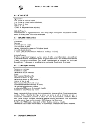 RECEITAS INTERNET - N.Freitas




463 - MOLHO ROSÊ

Ingredientes:
2 col. (sopa) de suco de tomate
1 col. (sopa) de iogurte natural desnatado
2 col. (sopa) de água
1 pitada de sal
1 pitada de adoçante natural (a gosto)

Modo de Preparo:
Mistura-se todos os ingredientes muito bem, até que fique homogêneo; Serve-se em saladas
verdes ou de legumes, sanduíches e canapés.

464 - SORVETE DOS PADRES

Ingredientes:
3 gemas
½ xícara. (chá) de açúcar
1 lata de creme de leite
1 xícara. (chá) de Chocolate em Pó Solúvel Nestlé
½ medida da lata de leite
½ xícara. (chá) de Chocolate em Pó Solúvel Nestlé (p/ envolver)

Modo de Preparo:
Bata bem as gemas c/ o açúcar. Junte o creme de leite, sempre batendo e o chocolate em
pó dissolvido no leite. Despeje em gaveta de gelo quadriculada e leve ao freezer de véspera.
Quando os quadrados estiverem bem firmes, desenforme-os e passe-os um a um pelo
Chocolate em Pó deixando-os completamente envolvidos. Rendimento: 6 porções.

465 - COOKIES (Mrs. Field's)

2 xícaras de manteiga
2 xícaras de açúcar
2 xícaras de açúcar mascavo
4 ovos
2 colheres de chá de baunilha
4 xícaras de farinha de trigo
5 xícaras de farinha de aveia batida *
1 colher de chá de sal
2 colheres de chá de fermento em pó
2 colheres de chá de bicarbonato de sódio
700 gramas de lascas de chocolate
uma barra de 500 gramas de chocolate (ralada)
3 xícaras de castanha-de-caju picada

Bata a manteiga até ficar cremosa. Acrescente os dois tipos de açúcar. Adicione os ovos e a
baunilha. Junte a farinha de trigo, a farinha de aveia, o sal, o fermento em pó e o
bicarbonato. Misture tudo. Adicione as lascas e a barra de chocolate e a castanha. Misture
bem. Enrole na mão formando bolinhas e coloque em uma assadeira a 5 cm de distância
umas das outras. Asse em forno médio (190C) durante 6 a 10 minutos.
 Rendimento: 112 biscoitos. Você pode também dividir a receita na metade.
 * farinha de aveia batida: misture e bata no liqüidificador para obter uma farinha mais fina.




466 - CREPES DE TANGERINA



                                                                                                 163
 