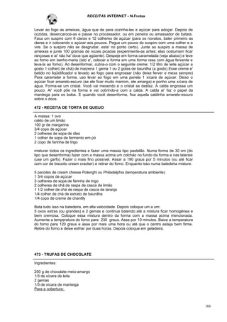 RECEITAS INTERNET - N.Freitas


Levar ao fogo as ameixas, água que de para cozinha-las e açúcar para adoçar. Depois de
cozidas, desencaroce-as e passe no processador, ou em peneira ou amassador de batata.
Faca um suspiro com 6 claras e 12 colheres de açúcar (para os novatos, bater primeiro as
claras e ir colocando o açúcar aos poucos. Pegue um pouco do suspiro com uma colher e a
vire. Se o suspiro não se desgrudar, esta' no ponto certo). Junte ao suspiro a massa de
ameixas e junte 100 gramas de nozes picadas (experimente-as antes; elas costumam ficar
rançosas e ai' não ha' doce que agüente). Despeje em forma caramelada (veja abaixo) e leve
ao forno em banho-maria (isto e', colocar a forma em uma forma rasa com água fervente e
leva-la ao forno). Ao desenformar, cubra-o com o seguinte creme: 1/2 litro de leite açúcar a
gosto 1 colher( de chá) de maizena 1 gema 1 ou 2 gotas de baunilha (a gosto) Esse creme e'
batido no liqüidificador e levado ao fogo para engrossar (não deixe ferver e mexa sempre)
Para caramelar a forma, uso levar ao fogo em uma panela 1 xícara de açúcar. Deixo o
açúcar ficar amarelo-escuro (se ele ficar muito marrom, ele amarga) e ponho uma xícara de
água. Forma-se um cristal. Você vai mexendo e o cristal se desfaz. A calda engrossa um
pouco. Ai' você põe na forma e vai cobrindo-a com a calda. A calda ai' faz o papel da
manteiga para os bolos. E quando você desenforma, fica aquela caldinha amarelo-escuro
sobre o doce.

472 - RECEITA DE TORTA DE QUEIJO

A massa: 1 ovo
caldo de um limão
100 gr de margarina
3/4 copo de açúcar
2 colheres de sopa de óleo
1 colher de sopa de fermento em pó
2 copo de farinha de trigo

misturar todos os ingredientes e fazer uma massa tipo pastelão. Numa forma de 30 cm (do
tipo que desenforma) fazer com a massa acima um colchão no fundo da forma e nas laterais
(use um garfo). Fazer o mais fino possível. Assar a 190 graus por 5 minutos (ou até ficar
com cor de biscoito cream cracker) e retirar do forno. Enquanto isso numa batedeira misture:

5 pacotes de cream chesse Polenghi ou Philadelphia (temperatura ambiente)
1 3/4 copos de açúcar
3 colheres de sopa de farinha de trigo
2 colheres de chá de raspa de casca de limão
1 1/2 colher de chá de raspa de casca de laranja
1/4 colher de chá de extrato de baunilha
1/4 copo de creme de chantily

Bata tudo isso na batedeira, em alta velocidade. Depois coloque um a um:
5 ovos extras (ou grandes) e 2 gemas e continue batendo até a mistura ficar homogênea e
bem cremosa. Coloque essa mistura dentro da forma com a massa acima mencionada.
Aumente a temperatura do forno para 230 graus. Asse por 10 minutos. Baixe a temperatura
do forno para 120 graus e asse por mais uma hora ou até que o centro esteja bem firme.
Retire do forno e deixe esfriar por duas horas. Depois coloque em geladeira.




473 - TRUFAS DE CHOCOLATE

Ingredientes:

250 g de chocolate meio-amargo
1/3 de xícara de leite
2 gemas
1/3 de xícara de manteiga
Para a cobertura:



                                                                                               166
 