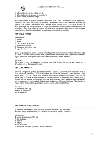 RECEITAS INTERNET - N.Freitas


4 colheres (sopa) de chocolate em pó
4 colheres (sopa) de açúcar de confeiteiro
1 colher (sopa) de canela em pó

Bata ligeiramente as gemas. Derreta o chocolate com o leite e a manteiga sobre fogo baixo,
mexendo até que a mistura fique cremosa. Adicione a mistura de chocolate derretido às
gemas, aos poucos, misturando bem. Despeje numa vasilha, cubra com papel alumínio e
leve para gelar até que fique firme (4 horas na geladeira). Misture todos os ingredientes da
cobertura. Com uma colher de chá, vá retirando uma porção da massa de chocolate e passe
na cobertura. Guarde os bombons na geladeira num recipiente fechado.

474 - BOLO RAPIDO

Ingredientes:
3 gemas
3 claras
2 e 1/2 xícaras de açúcar
1 tablete de manteiga
3 xícaras de farinha de trigo
1 copo de leite

Bater as gemas junto com o açúcar e a manteiga ate virar um creme. Junte a farinha de trigo
e o leite e continue batendo bem. Bata a parte as claras em neve e em seguida misture tudo,
agora sem bater. Coloque a massa em uma forma untada e leve ao forno.

Variação:
Para fazer o bolo de chocolate, substitua uma das xícaras de farinha por nescau ou o
chocolate em pó de sua preferencia.

475 - AZUL MARINHO

Limpe a barrigada e guelras, deixando escamas e cabeça. Abra um buraco na areia e forre-o
com folhas de bananeira. Embrulhe o peixe em folhas de bananeira, bem apertado, para
evitar areia. Coloque o peixe e as bananas no buraco e cubra tudo com cerca de 5 cm de
areia. Bem por cima faça um braseiro e mantenha-o vivo. Espere cerca de 1 hora, abra o
buraco e tire o peixe e as bananas. Tempere a carne a seu gosto; as bananas assadas são
um complemento indispensável. Experimente também com Badejo, Pirajica e Olho-de-Cão e
neste último de atenção especial para a carne muito saborosa das faces.

Ingredientes
1 Budião de até 1 Kg
Folhas de bananeira
Bananas verdes




476 - RISOTO DE ESCARGOT

(O preparo deste prato é feito em duas etapas e serve de 4 a 6 pessoas)
Primeira etapa - caldo au courtcur bovillon (aromatizante e pré-cozimento)

Ingredientes
2 dúzias de escargots (500 gr)
1 litro de água
1 cenoura
1 cebola
1 talo de salsão
1 pedaço de toucinho (opcional - ajuda a amaciar)



                                                                                               167
 