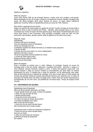 RECEITAS INTERNET - N.Freitas


Salsinha e cebolinha

Modo de preparar
Lavar duas dúzias (500 gr) de escargot frescos e ainda vivos com vinagre e sal grosso.
Nessa operação vai sair um musgo, a helicina, de aparência viscosa. Repetir a lavagem três
vezes. Na última lavagem deve restar apenas um pouco, ou nada, dessa substância
gelatinosa. Cozinhar todos os ingredientes juntos por cerca de 1h30. Reserve.

Para retirar o escargot de sua concha
Pegue um garfinho de duas pontas ou agulha de crochê. A partir da base da concha enfie a
agulha na carne e rode no sentido anti horário. Atenção para escargot fresco e vivo, deve-
se deixá-lo por 5 dias em jejum servindo apenas água. Esta etapa é fundamental para que a
carne fique limpa e sem impurezas. Para escargot congelado, pode ser feito um pré-
cozimento mais simples, apenas usando caldo de galinha ou de carne como base.

Segunda etapa
Ingredientes
2 dúzias (500 gr) de escargots
30 gr de cogumelos secos re-hidratados
125 gr de manteiga sem sal
2 echalotes (espécie de cebola francesa) ou 2 cebolas roxas pequenas
3 dentes de alho
2 xícaras de arroz para risoto ( ou arroz malequisado)
(atenção não lavar o arroz)
125 gr de cogumelos frescos picados em cubos
½ xícara de vinho branco seco
Queijo parmesão ralado à gosto
Salsinha para decoração

Modo de preparar
Picar o echalote ou cebola roxa e o alho. Refogar na manteiga. Guarde um pouco da
manteiga para o final da receita. Adicionar o escargot pré-cozido. Adicionar o queijo e o
arroz especial, sempre mexendo. Colocar o vinho e mexer até evaporar quase tudo. Aos
poucos coloque o caldo au courtcur bovillon (o aromatizante) que deve estar na mesma
temperatura do arroz. À medida que o risoto for secando, vai se adicionando mais caldo.
Dica ao final adiciona-se o restante da manteiga. Com isso o prato terá um brilho próprio da
comida dos grandes chefes da comida internacional. Decorar com salsinha crua. O risoto de
escargot à la maretti deve sair direto do fogão para a mesa. Deve ser servido quentíssimo e
acompanhado de um bom vinho, de preferência um branco-seco. Tempo de preparo 20/30
minutos

477 - ENFORMADO DE SALMÃO

Ingredientes (para 8 pessoas)
200 g de filé de salmão defumado, em fatias
1 kg de salmão fresco sem pele, cortado em pedaços
1 colher de sopa de óleo de oliva
1 cebola grande picada
1 xícara de chá de vinho branco
1/2 colher de sopa de herbes de provence
1 envelope de gelatina sem sabor
Meia xícara de chá de água
1 xícara de chá de creme de leite fresco
Sal e pimenta-do-reino moída a gosto

Ingredientes para o molho de mostarda e alcaparras
1 xícara de chá de creme de leite fresco
Suco de um limão
1 colher de sobremesa de mostarda
2 colheres de sopa de alcaparras
Sal a gosto



                                                                                               168
 