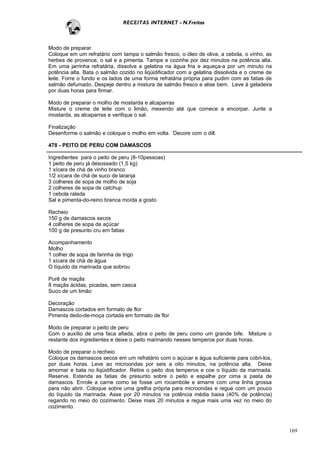 RECEITAS INTERNET - N.Freitas



Modo de preparar
Coloque em um refratário com tampa o salmão fresco, o óleo de oliva, a cebola, o vinho, as
herbes de provence, o sal e a pimenta. Tampe e cozinhe por dez minutos na potência alta.
Em uma jarrinha refratária, dissolva a gelatina na água fria e aqueça-a por um minuto na
potência alta. Bata o salmão cozido no liqüidificador com a gelatina dissolvida e o creme de
leite. Forre o fundo e os lados de uma forma refratária própria para pudim com as fatias de
salmão defumado. Despeje dentro a mistura de salmão fresco e alise bem. Leve à geladeira
por duas horas para firmar.

Modo de preparar o molho de mostarda e alcaparras
Misture o creme de leite com o limão, mexendo até que comece a encorpar. Junte a
mostarda, as alcaparras e verifique o sal.

Finalização
Desenforme o salmão e coloque o molho em volta. Decore com o dill.

478 - PEITO DE PERU COM DAMASCOS

Ingredientes para o peito de peru (8-10pessoas)
1 peito de peru já desossado (1,5 kg)
1 xícara de chá de vinho branco
1/2 xícara de chá de suco de laranja
3 colheres de sopa de molho de soja
2 colheres de sopa de catchup
1 cebola ralada
Sal e pimenta-do-reino branca moída a gosto

Recheio
150 g de damascos secos
4 colheres de sopa de açúcar
100 g de presunto cru em fatias

Acompanhamento
Molho
1 colher de sopa de farinha de trigo
1 xícara de chá de água
O líquido da marinada que sobrou

Purê de maçãs
8 maçãs ácidas, picadas, sem casca
Suco de um limão

Decoração
Damascos cortados em formato de flor
Pimenta dedo-de-moça cortada em formato de flor

Modo de preparar o peito de peru
Com o auxílio de uma faca afiada, abra o peito de peru como um grande bife. Misture o
restante dos ingredientes e deixe o peito marinando nesses temperos por duas horas.

Modo de preparar o recheio
Coloque os damascos secos em um refratário com o açúcar e água suficiente para cobri-los,
por duas horas. Leve ao microondas por seis a oito minutos, na potência alta. Deixe
amornar e bata no liqüidificador. Retire o peito dos temperos e coe o líquido da marinada.
Reserve. Estenda as fatias de presunto sobre o peito e espalhe por cima a pasta de
damascos. Enrole a carne como se fosse um rocambole e amarre com uma linha grossa
para não abrir. Coloque sobre uma grelha própria para microondas e regue com um pouco
do líquido da marinada. Asse por 20 minutos na potência média baixa (40% de potência)
regando no meio do cozimento. Deixe mais 20 minutos e regue mais uma vez no meio do
cozimento.



                                                                                               169
 