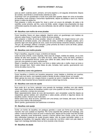RECEITAS INTERNET - N.Freitas


para as cobrir; cozê-las assim, primeiro, em lume esperto e, em seguida, lentamente. Depois
de cozidas, escorrê-las e conservá-las cobertas ao calor.
Guarnecer com um guardanapo o fundo dum prato bem quente; dispor em cima os bocados
de bacalhau muito quentes e escorridos rapidamente, depois as batatas e servir ao mesmo
tempo o molho de azeite frio.
Para preparar o molho de azeite frio: lavar e picar um pouco de estragão, de salsa e de
cerefólio, juntar pimenta, sal fino, sumo de limão, azeite, vinagre (nas proporções de duas
colheradas sopeiras de azeite, para uma colherada, das de café de vinagre), bater bem, tudo
junto.

49 - Bacalhau com molho de ervas picadas

Cozer bacalhau fresco em água salgada, dispô-lo sobre um guardanapo com batatas ao
natural e salsa fresca. À parte servir molho de ervas picadas.
Para preparar o molho de ervas picadas: reduzir um decilitro de vinagre branco com uma
colherada de echalota picada, uma colherada de salsa, cerefólio e estragão picados, sal e
pimenta; ligar com duas gemas de ovos, cozer em lume brando mexendo sempre, incorporar
100 grs. de manteiga; retificar o tempero, juntar pimenta da Índia e sumo de limão; passar,
juntar cerefólio, estragão e salsa picada.

50 - Bacalhau com molho picante

Frigir o bacalhau, segundo a regra, e dividi-lo em lascas.
Levar ao lume a ferver, numa caçarola, meio copo de vinagre, rodelas de cebola, um ou dois
dentes de alho bem picados, uma folha de louro, salsa inteira, sumo de limão, pimenta e
coentros; em levantando fervura, juntar uma colher de caldo; deixar ferver de novo, depois
coar por uma peneira ou pano, espremendo.
Dispor o bacalhau numa terrina de ir ao forno e deitar sobre ele o molho; levar ao lume e
deixar enxugar bem. Servir sobre fatias de pão, torradas, bem quente, guarnecendo com
ramos de salsa crua ou fria.

51 - Bacalhau como nós gostamos

Cozer bacalhau e dividi-lo em bocados pequenos; cozer batatas e dividi-las em quartos;
deitar tudo num tacho, com bastante azeite e dentes de alho e deixar ferver um bocado.
Bater gemas de ovos com vinagre branco e quando se servir o bacalhau deitar este molho
no tacho, fazer levantar fervura mexendo sempre e retirar logo do lume.

52 - Bacalhau com ovos de capote

Num prato de ir ao forno, estender uma camada de manteiga, polvilhar com pão ralado;
sobre este, dispor lascas de bacalhau cozido e por cima quebrar os ovos frescos (os que se
quiser, conforme o número de convivas).
Bater separadamente claras de ovos até levantarem, sem encastelar; juntar-lhe depois as
respectivas gemas batidas com cebolinhas e salsa picada, pimento e algumas lascas de
bacalhau cozido; misturar tudo muito bem.
Deitar sobre ovos, levar ao lume, cobrindo com uma tampa, com brasas, até cozer, de modo
que os ovos inteiros não endureçam.
Servir quente, guarnecendo com azeitonas e conserva.

53 - Bacalhau com queijo

Cortar um lombo de bacalhau em pedaços grandes e cozer por forma que se não des-
manche; tirar com cuidado as espinhas. Pôr numa caçarola três colheres de manteiga, uma
colher e meia de farinha; levar ao lume e misturar bem, depois de Ihe juntar meio litro de leite
quente, deixando cozer lentamente; quando a farinha estiver bem cozida, juntar ao creme
seis colheradas (sopeiras) de queijo gruyere ralado, três de queijo parmesão ralado e os
pedaços de bacalhau. Em seguida, deitar num prato de ir ao forno, cobrir com pão ralado e
regar com manteiga derretida, levar ao forno durante vinte minutos.

54 - Bacalhau de abade



                                                                                                   17
 