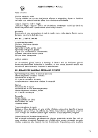 RECEITAS INTERNET - N.Freitas


Retire e reserve.

Modo de preparar o molho
Coloque a farinha de trigo em uma jarrinha refratária e acrescente a água e o líquido da
marinada. Leve para engrossar por três a cinco minutos na potência alta.

Modo de preparar o purê de maçãs
Coloque as maçãs, o açúcar e o limão em um refratário com tampa e cozinhe por oito a dez
minutos na potência alta. Espere amornar e bata no liqüidificador.

Montagem
Sirva o peito de peru acompanhado do purê de maçã e com o molho à parte. Decore com os
damascos e a pimenta dedo-de-moça.

479 - BATATAS COLORIDAS

Ingredientes (8 porções)
2 colheres de sopa de manteiga
1 cebola picada
1 pimentão vermelho grande, picado
1 pimentão verde grande, picado
50 g de uvas passas brancas sem sementes
2 colheres de sopa de salsinha picada
500 g de batata palha pronta

Modo de preparar

Em um refratário grande, coloque a manteiga, a cebola e leve ao microondas por três
minutos na potência alta. Acrescente os pimentões, as uvas passas, a salsinha e deixe mais
três minutos. Na hora de servir, misture com a batata palha.

480 - ZABAIONE DE MARACUJÁ COM CASSIS E FRUTAS

Ingredientes para a gelatina de cassis (8 pessoas)
6 folhas de gelatina sem sabor vermelha
1 xícara de chá de água fria
1/2 xícara de chá de licor de cassis
Ingredientes para a espuma de zabaione de maracujá

6 gemas
1 xícara de chá de açúcar
1 xícara de chá de suco de maracujá natural
6 folhas de gelatina sem sabor, incolor
1/2 xícara de chá de água

Decoração
Cerejas frescas
Mangas cortadas em cubos
Kiwis cortados em cubos
Folhas de hortelã

Preparo da gelatina de cassis
Coloque as folhas de gelatina em uma jarrinha refratária, acrescente a água fria e leve ao
microondas por um minuto na potência alta. Retire, misture bem e acrescente o licor de
cassis. Coloque em uma forma de bolo inglês molhada e leve ao refrigerador para gelar.

Preparo da espuma de zabaione de maracujá
Bata as gemas em batedeira até dobrarem de volume e acrescente o açúcar. Bata mais um
pouco e adicione o maracujá. Passe para um refratário alto e leve ao microondas por quatro
minutos, na potência alta, mexendo no meio do cozimento. Enquanto isso, deixe a gelatina




                                                                                             170
 