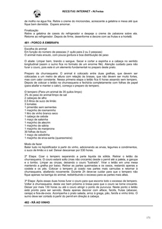 RECEITAS INTERNET - N.Freitas


de molho na água fria. Retire o creme do microondas, acrescente a gelatina e mexa até que
fique bem derretida. Espere amornar.

Finalização
Retire a gelatina de cassis do refrigerador e despeje o creme de zabaione sobre ela.
Retome ao refrigerador. Depois de firme, desenforme e decore com as frutas e a hortelã.

481 - PORCO À EMBRAPA

Escolha do animal
Em função do número de pessoas (1 quilo para 2 ou 3 pessoas)
O animal mais enxuto, com pouca gordura e boa distribuição de peso

O abate: Limpar bem, tirando o sangue. Secar e cortar a espinha e a cabeça no sentido
longitudinal (assim o suíno fica no formato de um enorme filé). Atenção cuidado para não
furar o couro, pois este é um elemento fundamental no preparo deste prato.

Preparo da churrasqueira: O animal é colocado entre duas grelhas, que devem ser
colocadas a um metro de altura com relação às brasas, que não devem ser muito fortes,
mas com calor constante. Nessa primeira etapa o leitão fica 6 horas assando sem tempero.
Depois de colocar o leitão na churrasqueira e fechá-la completamente com folhas de papel
(para abafar e manter o calor), começa o preparo do tempero.

O tempero (Para um animal de 35 quilos limpo)
3% do peso do animal limpo de sal
2 cabeças de alho
0,5 litros de suco de limão
3 tomates
1 pimentão sem sementes
1 maçinho de rosmaninho
1 litro de vinho branco seco
1 cabeça de cebola
1 maço de salsinha
1 maçinho de alecrim
1 maçinho de sálvia
1 maçinho de manjerona
30 folhas de louro
1 maço de cebolinha
1 maçinho de erva-santa (quaresmeira)

Modo de fazer
Bater tudo no liqüidificador à partir do vinho, adicionando as ervas, legumes e condimentos,
o suco de limão e o sal. Deixar descansar por 530 horas.

2º Etapa: Coar o tempero separando a parte liquida da sólida. Retirar o leitão da
churrasqueira. O couro estará solto (mas não crocante) desde o pernil até a paleta, a garupa
e o lombo. Limpar as cinzas, deixando o couro "lustrado". Virar o leitão em uma mesa
mantendo a grelha por baixo. Retirar as partes queimadas e os ossos, restando apenas a
costela e os pés. Colocar o tempero já coado nas partes mais carnudas e retornar à
churrasqueira, abafando novamente. Durante 2h deve-se cuidar para que o tempero não
fique apenas na barriga do animal, redistribuindo o excesso para as partes mais altas.

3º Etapa: Após essas duas horas furar o couro para que escorra todo o excesso de tempero.
Voltar à churrasqueira, desta vez bem próximo à brasa para que o couro se torne crocante.
Deixar por mais 130 horas ou até o couro atingir o ponto de pururuca. Neste ponto o leitão
está pronto para ser servido. Basta apenas decorar com alface, farofa, frutas (abacaxi,
cereja) e fios-de-ovos. Acompanha o prato salada, arroz à grega, pão, farofa e vinho tinto. O
suíno deve ser cortado à partir do pernil em direção à cabeça.

482 - RÃ AO VINHO




                                                                                                171
 
