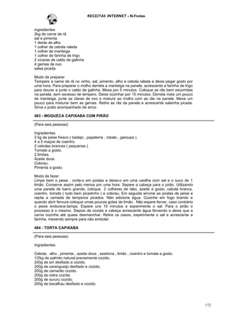 RECEITAS INTERNET - N.Freitas


ingredientes
2kg de carne de rã
sal e pimenta
1 dente de alho
1 colher de cebola ralada
1 colher de manteiga
1 colher de farinha de trigo
2 xícaras de caldo de galinha
4 gemas de ovo
salsa picada

Modo de preparar
Tempere a carne de rã no vinho, sal, pimento, alho e cebola ralada e deixe pegar gosto por
uma hora. Para preparar o molho derreta a manteiga na panela, acrescente a farinha de trigo
para dourar e junte o caldo de galinha. Mexa por 5 minutos. Coloque as rãs bem escorridas
na panela, sem excesso de tempero. Deixe cozinhar por 15 minutos. Derreta mais um pouco
de manteiga, junte as claras de ovo e misture ao molho com as rãs na panela. Mexa um
pouco para misturar bem as gemas. Retire as rãs da panela e acrescente salsinha picada.
Sirva o prato acompanhado de arroz.

483 - MOQUECA CAPIXABA COM PIRÃO

(Para seis pessoas)

Ingredientes
2 kg de peixe fresco ( badejo , papaterra , robalo , garoupa ).
4 a 5 maços de coentro.
2 cebolas brancas ( pequenas ).
Tomate a gosto.
2 limões.
Azeite doce.
Colorau.
Pimenta a gosto.

Modo de fazer
Limpe bem o peixe , corte-o em postas e deixe-o em uma vasilha com sal e o suco de 1
limão. Conserve assim pelo menos por uma hora. Separe a cabeça para o pirão. Utilizando
uma panela de barro grande, coloque 2 colheres de óleo, azeite a gosto, cebola branca,
coentro, tomate ( tudo bem picadinho ) e colorau. Em seguida arrume as postas de peixe e
repita a camada de temperos picados. Não adicione água. Cozinhe em fogo brando e
quando abrir fervura coloque umas poucas gotas de limão . Não espere ferver, caso contrário
o peixe endurece.tampe. Espere uns 10 minutos e experimente o sal. Para o pirão o
processo é o mesmo. Depois de cozida a cabeça acrescente água fervendo e deixe que a
carne cozinhe até quase desmanchar. Retire os ossos, experimente o sal e acrescente a
farinha, mexendo sempre para não embolar.

484 - TORTA CAPIXABA

(Para seis pessoas)

Ingredientes

Cebola , alho , pimenta , azeite doce , azeitona , limão , coentro e tomate a gosto.
1/2kg de palmito natural previamente cozido.
200g de siri desfiado e cozido.
200g de carangueijo desfiado e cozido.
200g de camarão cozido.
200g de ostra cozida.
200g de sururu cozido.
200g de bacalhau desfiado e cozido.




                                                                                              172
 