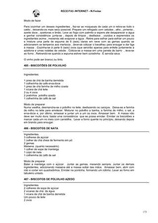RECEITAS INTERNET - N.Freitas


Modo de fazer

Para cozinhar um desses ingredientes , faz-se as moquecas de cada um e retira-se todo o
caldo , deixando-os mais seco possível. Prepare um refogado com cebolas , alho , pimenta ,
azeite doce , azeitonas e limão. Leve ao fogo com palmito e espere ate desaparecer a água
e ganhar consistência .junta-se , depois de limpos , desfiados , cozidos e espremidos os
ingredientes acima , mexendo até evaporar a água . Retire para esfriar para esfriar um pouco
e misture uma parte de espuma de 6 (seis) claras em neve com as gemas quando se
adicionarem os temperos aos mariscos , deve-se colocar o bacalhau para enxugar e dar liga
à massa . Cozinha-se à parte 6 (seis) ovos (que servirão apenas para enfeite juntamente à
azeitona e umas rodelas de cebola . Coloca-se a massa em uma panela de barro , leva-se
ao forno . Retirando-se quando a espuma estiver bem coradinha . É servida seca.

O vinho pode ser branco ou tinto.

485 - BISCOITÕES DE POLVILHO


Ingredientes

1 pires de chá de banha derretida
1 colherinha de café erva-doce
1 pires de chá farinha de milho coada
1 xícara de chá leite
3 ou 4 ovos
2 pratinhos polvilho azedo
1 colherinha de café de sal

Modo de preparar
Numa vasilha, desmancha-se o polvilho no leite, desfazendo os caroços. Deixa-se a farinha
de milho no leite para amolecer. Misturar no polvilho a banha, a farinha de milho, o sal, a
erva-doce e, por último, amassar e juntar um a um os ovos. Amassar bem. A massa não
deve ser muito dura; basta uma consistência que se possa enrolar. Enrolar os biscoitões e
marcar cada um no meio com carretilha. Levar a forno quente no princípio, deixando depois
em brando para enxugar.

486 - BISCOITOS DE NATA

Ingredientes
3 colheres de açúcar
1 colher de chá cheia de fermento em pó
2 gemas
Maisena (quanto necessário)
1 colher de sopa de manteiga
1 copo de nata
1 colherinha de café de sal

Modo de preparar
Bater a manteiga com o açúcar. Juntar as gemas, mexendo sempre. Juntar os demais
ingredientes, adicionando maisena até a massa soltar das mãos. Amassar bem, abrir com
rolo e cortar em quadradinhos. Enrolar na pontinha, formando um rolinho. Levar ao forno em
tabuleiro untado.

487 - BISCOITOS DE POLVILHO AZEDO

Ingredientes
2 colheres de sopa de açúcar
2 xícaras de chá de água
1 xícara de chá de banha derretida
Um pouco de leite
2 ovos



                                                                                               173
 
