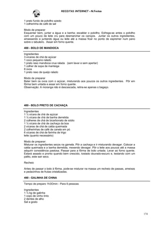 RECEITAS INTERNET - N.Freitas


1 prato fundo de polvilho azedo
1 colherinha de café de sal

Modo de preparar
Esquentar bem, juntar a água e a banha; escaldar o polvilho. Esfrega-se antes o polvilho
com um pouco de leite cru para desmanchar os caroços. Juntar os outros ingredientes,
amassando e juntando água ou leite até a massa ficar no ponto de espremer num pano
sobre o tabuleiro. Assar em forno quente.

488 - BOLO DE MANDIOCA

Ingredientes
3 xícaras de chá de açúcar
1 coco pequeno ralado
1 prato raso mandioca crua ralada (sem lavar e sem apertar)
1 colher de sopa de manteiga
8 ovos
1 prato raso de queijo ralado

Modo de preparar
Bater bem os ovos com o açúcar, misturando aos poucos os outros ingredientes. Pôr em
fôrma bem untada e assar em forno quente.
Observação: A moranga não é descascada, retira-se apenas o bagaço.




489 - BOLO PRETO DE CACHAÇA

Ingredientes
1 ½ xícara de chá de açúcar
1 ½ xícara de chá de banha derretida
2 colheres de chá de bicarbonato de sódio
1 ½ xícara de chá de cachaça da boa
2 xícaras de chá de calda queimada
2 colherinhas de café de canela em pó
6 xícaras de chá de farinha de trigo
leite (quanto necessário)

Modo de preparar:
Misturar os ingredientes secos na gamela. Pôr a cachaça e ir misturando devagar. Colocar a
calda queimada e a banha derretida, mexendo devagar. Pôr o leite aos poucos até a massa
adquirir consistência pastosa. Passar para a fôrma de bolo untada. Levar ao forno quente.
Estará assado e pronto quando bem crescido, tostado dourado-escuro e, testando com um
palito, este sair seco.

Recheio

Antes de passar o bolo à fôrma, pode-se misturar na massa um recheio de passas, ameixas
e pedacinhos de frutas cristalizadas.

490 - GALINHA DE CHINA

Tempo de preparo 1h3Omin - Para 6 pessoas

Ingredientes
1 ½ kg de galinha
1 copo de vinho tinto
2 dentes de alho
Sal a gosto



                                                                                             174
 