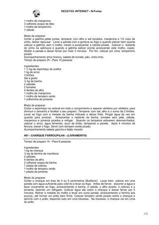 RECEITAS INTERNET - N.Freitas


1 molho de manjerona
3 colheres (sopa) de óleo
1 molho de temperinho
1 cebola

Modo de preparar
Cortar a galinha pelas juntas, temperar com alho e sal socados, manjerona e 1/2 copo de
vinho, deixar repousar. Levar a panela com a gordura ao fogo e quando estiver bem quente
colocar a galinha, sem o molho, mexer e acrescentar a cebola picada. Colocar o restante
do vinho na salmoura e quando a galinha estiver pronta acrescentar este molho, coado.
Abafar a panela e deixar ferver por mais 3 minutos. Por fim, colocar por cima, temperinho
picado.
Acompanhamento arroz branco, salada de tomate, pão, vinho tinto.
Tempo de preparo 2h - Para 10 pessoas

Ingredientes
1 ½ kg de espinhaço de ovelha
1 kg de arroz
3 limões
Sal a gosto
¼ kg de banha
2 cebolas
2 tomates
4 dentes de alho
1 molho de manjerona
1 molho de tempero verde
1 colherinha de pimenta

Modo de preparar
Cortar o espinhaço na vertical em todo o comprimento e separar vértebra por vértebra, para
diminuir o tamanho e facilitar o seu preparo. Temperar com sal, alho e o sumo de 2 limões.
Levar ao fogo com a metade da banha indicada e deixar fritar. Pingar água de vez em
quando para amaciar. Acrescentar o restante da banha, tomates sem pele, cebola,
manjerona e pimenta picados e refogar. Quando os temperos estiverem desmanchados,
colocar o arroz, água fervendo, suco de limão, tampando a panela. Após 4 minutos de
fervura, baixar o fogo. Servir com tempero verde picado.
Acompanhamento salada gaúcha e feijão mexido.

491 - CHARQUE FARROUPILHA - (LIVRAMENTO)

Tempo de preparo 1h - Para 8 pessoas

Ingredientes
1 kg de charque
½ kg de farinha de mandioca
2 cebolas
4 dentes de alho
2 colheres (sopa) de banha
1 pitada de colorau
1 molho de tempero verde
1 pitada de pimenta

Modo de preparar
Cortar o charque em tiras de 4 ou 5 centímetros (Butifarra). Lavar bem, colocar em uma
panela com água suficiente para cobri-lo e levar ao fogo. Antes de ferver, escorrer a água e
levar novamente ao fogo, acrescentando a banha, a cebola, o alho picado, o colorau e a
pimenta, fazendo um refogado. Colocar água até cobrir o charque e deixar ferver por 5
minutos. Retirar a metade do molho e levar em outra panela, acrescentando a farinha aos
poucos, até formar um pirão bem firme. Colocar tempero verde picado sobre o charque e
servi-lo com o pirão, dispondo tudo em uma travessa. Na travessa, o charque vai em cima
do pirão.



                                                                                               175
 