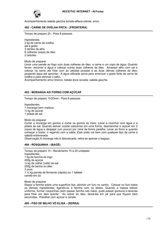 RECEITAS INTERNET - N.Freitas


Acompanhamento salada gaúcha tomate-alface-cebola, arroz.

492 - CARNE DE OVELHA FRITA - (FRONTEIRA)

Tempo de preparo 2h - Para 8 pessoas

Ingredientes
2 kg de carne de ovelha
sal a gosto
3 dentes de alho
6 colheres (sopa) de óleo
2 cebolas

Modo de preparar
Levar uma panela ao fogo com duas colheres de óleo, a carne e um copo de água. Quando
ferver, escorrer a água e colocar outras duas colheres de óleo. Amassar alho com sal e
colocar na carne até fritar com as cebolas picadas e as duas últimas colheres de óleo,
pingando água até aprontar. A água utilizada serve para amenizar o gosto forte da carne de
ovelha e para eliminar o sebo.
Acompanhamento arroz branco, batata doce sovada, salada gaúcha.



493 - MORANGA AO FORNO COM AÇÚCAR

Tempo de preparo 1h3Omin - Para 6 pessoas

Ingredientes
1 moranga bem madura
½ kg de açúcar
1 pitada de sal

Modo de preparar
Cortar a moranga em gomos e cortar os gomos ao meio. Levar a cozinhar com água e a
pitada de sal. Quando estiver cozida colocá-los em uma forma, desmanchar o açúcar em 2
copos de água e despejar (um pouco) por cima de forma parelha. Levar ao forno e quando
começar a tostar, ir regando com a calda. Este prato vai bem com qualquer tipo de carne e
salada entreverada.
Observação A moranga não é descascada, retira-se apenas o bagaço.

494 - ROSQUINHA - (BAGÉ)

Tempo de preparo 1h - Rendimento 15 a 20 unidades
Ingredientes
1 kg de farinha de trigo
400g de açúcar
¼ kg de colher (café) de sal
250g de banha ou óleo
3 ovos
1 ½ kg pacote de fermento (rápido) ou 1 tablete
canela em pó

Modo de preparar
Dispor a farinha sobre uma superfície lisa, abrindo um furo no centro. Colocar no furo todos
os demais ingredientes, ligando-os à farinha com os dedos. Quando a massa estiver
uniforme, formar rosquinhas (sem passar farinha nas mãos, pode passar gordura) e levá-las
para fritar em óleo quente. Ao retirar do óleo, deixá-las em pé para que fiquem bem
escorridas. Polvilhar com açúcar e canela.

495 - PÃO DE MILHO VÓ ELISA - (SERRA)




                                                                                               176
 