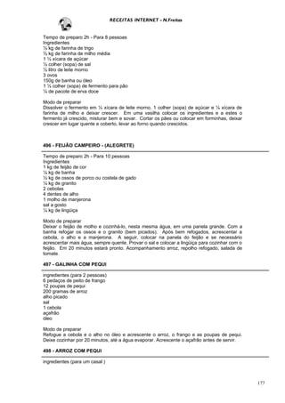 RECEITAS INTERNET - N.Freitas


Tempo de preparo 2h - Para 8 pessoas
Ingredientes
½ kg de farinha de trigo
½ kg de farinha de milho média
1 ½ xícara de açúcar
½ colher (sopa) de sal
½ litro de leite morno
3 ovos
150g de banha ou óleo
1 ½ colher (sopa) de fermento para pão
¼ de pacote de erva doce

Modo de preparar
Dissolver o fermento em ½ xícara de leite morno, 1 colher (sopa) de açúcar e ¼ xícara de
farinha de milho e deixar crescer. Em uma vasilha colocar os ingredientes e a estes o
fermento já crescido, misturar bem e sovar. Cortar os pães ou colocar em forminhas, deixar
crescer em lugar quente e coberto, levar ao forno quando crescidos.



496 - FEIJÃO CAMPEIRO - (ALEGRETE)

Tempo de preparo 2h - Para 10 pessoas
Ingredientes
1 kg de feijão de cor
¼ kg de banha
½ kg de ossos de porco ou costela de gado
¼ kg de granito
2 cebolas
4 dentes de alho
1 molho de manjerona
sal a gosto
¼ kg de lingüiça

Modo de preparar
Deixar o feijão de molho e cozinhá-lo, nesta mesma água, em uma panela grande. Com a
banha refogar os ossos e o granito (bem picados). Após bem refogados, acrescentar a
cebola, o alho e a manjerona. A seguir, colocar na panela do feijão e se necessário
acrescentar mais água, sempre quente. Provar o sal e colocar a lingüiça para cozinhar com o
feijão. Em 20 minutos estará pronto. Acompanhamento arroz, repolho refogado, salada de
tomate.

497 - GALINHA COM PEQUI

ingredientes (para 2 pessoas)
6 pedaços de peito de frango
12 poupas de pequi
200 gramas de arroz
alho picado
sal
1 cebola
açafrão
óleo

Modo de preparar
Refogue a cebola e o alho no óleo e acrescente o arroz, o frango e as poupas de pequi.
Deixe cozinhar por 20 minutos, até a água evaporar. Acrescente o açafrão antes de servir.

498 - ARROZ COM PEQUI

ingredientes (para um casal )



                                                                                              177
 