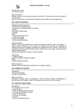RECEITAS INTERNET - N.Freitas


200 gramas de arroz
12 caroços de pequi

Modo de preparar
Misture o arroz com os caroços de pequi e cozinhe por 10 minutos até o arroz ficar sequinho
e o fruto macio.
Dica se não tiver óleo em casa não tem problema, pois o pequi é uma fruta gordurosa

499 - RISOTO COM PEQUI

Ingredientes (para 2 pessoas )
100 gramas de costela de porco
1 copo de arroz importado Arbório ou Vialone
6 pequis
meia cebola média picada
2 tomates
azeite
1 copo de vinho branco seco
1 colher de manteiga
sal e pimenta à gosto
1 colher de salsinha picada

Modo de preparar
Refogar o arroz numa frigideira com o azeite. Acrescentar a cebola, o alho, os tomates e o
pequi e deixar cozinhar por uns minutos. Ao mesmo tempo cozinhar em separado as
costeletas de porco na manteiga. Acrescentar as costeletas ao arroz, colocar o vinho branco
e temperar com sal e pimenta à gosto. Deixar cozinhar até o arroz secar. Na hora de servir
colocar salsinha picada.
Salada de Gariroba (ou Guariroba - Palmito Amargo)

Ingredientes
1 manga em fatias
gariroba cortada em fatias finas (juliete)
alface
vinagre balsâmico aquecido

Modo de preparar
Misturar todos os ingredientes e temperar com o vinagre aquecido.

500 - SORBET DE CAGAITA

Ingredientes
meia dúzia de cagaita
2 copos de água mineral

Modo de preparar
Descascar a cagaita. Bater no liqüidificador até ficar cremoso. Retirar do liqüidificador e
levar ao frezzer até congelar. Este é um saboroso sorvete com um fruto do cerrado.

501 - BOLO DE FUBÁ COZIDO

Ingredientes
2 ½ xícaras de chá de açúcar
5 copos de água
1 colher de sobremesa de erva-doce
2 ½ xícaras de chá de fubá mimoso
1 xícara de chá de leite
100 gramas de manteiga
4 a 5 ovos
1 colher de sobremesa de sal




                                                                                              178
 