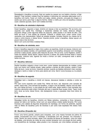 RECEITAS INTERNET - N.Freitas



Dessalgado o bacalhau e enxuto, frigir em azeite (ou passar por ovo batido e farinha, e frigir
depois). Frigir também rodelas finas de batatas e colocá-las em camadas alternadas com o
bacalhau num tacho. Fazer um molho com salsa, cebola, pimenta, uma gota de vinagre e o
azeite que serviu para frigir e alguma farinha. Deitar o molho por cima do bacalhau e deixar
cozer; estando apurado, servir com rodelas de limão.

55 - Bacalhau de cebolada à diplomata

Cozer bacalhau, segundo a regra, dividi-lo em lascas e tirar as espinhas. Pôr ao lume uma
caçarola com azeite fino, manteiga e bastantes cebolas em rodas; deixe-se refogar;
enquanto refoga, juntar algumas fatias de presunto, salsa picada e um dente de alho, uma
folha de louro e uma pitada de pimenta. Estando a cebola loura, juntar outras cruas,
camarões crus descascados, folhas de azedas picadas, tomates frescos (ou massa de to-
mate) e vinho branco, e deixar ferver. Quando pronto, juntar o bacalhau, deixar apurar um
pouco mais e tirar do lume.
Servir com sumo de limão e batatas fritas.

56 - Bacalhau de cebolada, seco

Cozer o bacalhau segundo a regra, tirar a pele e as espinhas, dividir em lascas; misturar com
bocados de batatas cozidas, em quantidade superior à do bacalhau; temperar com manteiga,
pimenta e salsa picada, passar pela máquina de picar. Pôr ao lume, numa frigideira, azeite e
rodas de cebolas; deixar aloirar; depois escorrer a cebola. No azeite fervente deitar a massa
preparada, misturar tudo, ligando de modo a formar um bolo; começando este a aloirar,
retirar do lume.

57 - Bacalhau delicioso

Desfiar bacalhau salgado e lavar muito bem; cortar batatas descascadas às rodelas, juntar
tudo num tacho com cebola picada, salsa partida e dentes de alho picados, azeite e meia
folha de louro. Levar ao lume, mexendo sempre; quando as batatas estiverem meio cozidas,
destapar o tacho e meter no forno para aloirar por cima. Servir numa travessa ou no próprio
tacho.

58 - Bacalhau de segredo

Dessalgar bem o bacalhau e dividir em lascas; descascar batatas e cebolas e cortar às
rodas.
Pôr tudo numa caçarola com azeite fino, folhas de louro, sal, dispondo uma camada de
azeite, sobre esta, uma camada de bacalhau, a seguir uma de batatas, depois uma de cebo-
las, com folhas de louro, e uma pitada de sal; sobre esta, deitar azeite e mais camadas dos
mesmos elementos pela ordem indicada até que a caçarola fique quase cheia. Tapar muito
bem, levar ao lume, deixar ferver, não destapando nunca, e passada meia hora retirar do
lume.

59 - Bacalhau do céu

Dessalgar lombo de bacalhau, dividi-lo em filetes estreitos, compridos e finos; temperar,
passar em leite e em farinha, torcer com um saca-rolhas e deitar azeite fervente. Pôr numa
travessa uma salada de legumes temperada de manteiga, em forma de pirâmide, espetar
nela os filetes de bacalhau junto da travessa e pôr outra roda espetada três dedos mais
acima.

60 - Bacalhau (Empadão de)

Forrar uma forma grande, própria para empadas, com uma massa formada de polme de
batata, incorporada com ovo e manteiga, e temperada com sal, pimenta, noz moscada e
limão. Dentro da caixa formada, deitar uma camada de lascas de bacalhau, outra de rodas
de batatas, uma terceira de rodas de ovos cozidos temperar com uns pingos de bom azeite,
uns bocadinhos de manteiga, salsa picada e noz moscada; por cima destas camadas, pôr



                                                                                                 18
 