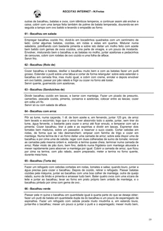 RECEITAS INTERNET - N.Freitas


outras de bacalhau, batatas e ovos, com idênticos temperos, e continuar assim até encher a
caixa; cobrir com uma tampa feita também de polme de batata temperada, dourando-se em
seguida a tampa com ovo batido e levando o empadão ao forno.

61 - Bacalhau em salada

Empregar bacalhau cozido frio; dividi-lo em bocadinhos quadrados com um centímetro de
lado; cortar algumas batatas, cozidas, em rodas e estas em quartos. Misturar numa
saladeira, polvilhando com bastante pimenta e sobre isto deitar um molho feito com azeite
bem batido com gemas de ovos cozidos, uma parte de vinagre, e um pouco de mostarda.
Envolver, misturando bem o bacalhau e as batatas no molho, juntar azeitonas e pedacinhos
de cenouras, cobrir com rodelas de ovo cozido e uma folha de alface.
Servir frio.

62 - Bacalhau (Rolo de)

Cozer bacalhau e batatas, desfiar o bacalhau muito bem e com as batatas fazer um purê
grosso. Estender o purê sobre uma tábua e cortar de forma retangular: sobre esta estender o
bacalhau em camada fina, mas muito igual, e cobrir com creme, enrolar e depois envolver
em ovo batido, passar por pão ralado e frigir ou cozer no forno até tostar.
Servir quente, guarnecido com azeitonas.

63 - Bacalhau (Sanduíches de)

Dividir bacalhau cozido em lascas, e barrar com manteiga. Fazer um picado de presunto,
camarões, pescada cozida, pimenta, conserva e azeitonas; colocar entre as lascas; cozer
em volta um fio.
Servir só ou com salada de alface.

64 - Bacalhau com arroz

Pôr ao lume, numa caçarola, 1 dl. de bom azeite e, em fervendo, juntar 125 grs. de arroz
bem lavado e escorrido; logo que o arroz tiver absorvido todo o azeite, juntar, sem tirar do
lume, água fervente, o bastante para cozer o arroz até ficar enxuto, e temperar com sal e
pimenta. Cozer bacalhau, tirar a pele e as espinhas e dividir em lascas. Espremer dois
tomates bem maduros, sobre um passador, e reservar o suco coado. Cortar cebolas em
rodas, de forma que se não desmanchem; empoar com farinha de trigo e cozer em
manteiga. Numa terrina de ir ao forno deitar uma camada de arroz; sobre esta dispor uma de
bacalhau e por cima uma de cebola; regar com duas colheradas de sumo de tomate; renovar
as camadas pela mesma ordem e, estando a terrina quase cheia, terminar numa camada de
arroz; Ralar miolo de pão duro, bem fino, deitá-lo numa frigideira com manteiga alourada e
mexer rapidamente para absorver a manteiga por igual. Cobrir a camada de arroz, que ficou
por cima na terrina, com pão ralado, assim preparado; meter a terrina no forno quente,
durante meia hora.

65 - Bacalhau (Torta de)

Fazer um refogado com cebolas cortadas em rodas, tomates e salsa; quando louro, juntar a
água precisa para cozer o bacalhau. Depois de cozido, retirar o refogado. Passar batatas
cozidas pela máquina, juntar ao bacalhau com uma boa colher de manteiga, outra de queijo
ralado, sumo de limão e pimenta e amassar tudo bem. Bater quatro ovos com uma xícara de
leite e juntar ao bacalhau; levar ao forno em prato próprio bem untado de manteiga, e o
bacalhau pintado por cima com gema de ovo .

66 - Bacalhau verde

Passar pela m quina o bacalhau em quantidade igual à quarta parte do que se deseja obter;
fazer um purê de batata em quantidade dupla da do bacalhau e um pouco de esparregado de
espinafres. Fazer um refogado com cebola picada muito miudinha e, em estando loura,
juntar-lhe o bacalhau; mexer um pouco e juntar o purê e o esparregado; mexer muito bem,




                                                                                               19
 