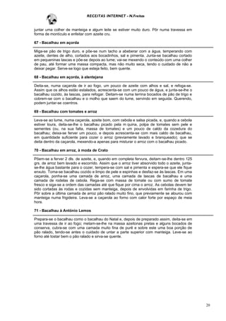 RECEITAS INTERNET - N.Freitas


juntar uma colher de manteiga e algum leite se estiver muito duro. Pôr numa travessa em
forma de montículo e enfeitar com azeite cru.

67 - Bacalhau em açorda

Miga-se pão de trigo duro, e põe-se num tacho a abeberar com a água, temperando com
azeite, dentes de alho, cortados aos bocadinhos, sal e pimenta. Junta-se bacalhau cortado
em pequeninas lascas e põe-se depois ao lume; vai-se mexendo o conteúdo com uma colher
de pau, até formar uma massa compacta, mas não muito seca, tendo o cuidado de não a
deixar pegar. Serve-se logo que esteja feito, bem quente.

68 - Bacalhau em açorda, à alentejana

Deita-se, numa caçarola de ir ao fogo, um pouco de azeite com alhos e sal, e refoga-se.
Assim que os alhos estão estalados, acrescenta-se com um pouco de água, e junta-se-lhe o
bacalhau cozido, às lascas, para refogar. Deitam-se numa terrina bocados de pão de trigo e
cobrem-se com o bacalhau e o molho que saem do lume, servindo em seguida. Querendo,
podem juntar-se coentros.

69 - Bacalhau com tomates e arroz

Leva-se ao lume, numa caçarola, azeite bom, com cebola e salsa picada, e, quando a cebola
estiver loura, deita-se-lhe o bacalhau picado pela m quina, polpa de tomates sem pele e
sementes (ou, na sua falta, massa de tomates) e um pouco de caldo da cozedura do
bacalhau; deixa-se ferver um pouco, e depois acrescenta-se com mais caldo de bacalhau,
em quantidade suficiente para cozer o arroz (previamente lavado e branqueado), que se
deita dentro da caçarola, mexendo-a apenas para misturar o arroz com o bacalhau picado.

70 - Bacalhau em arroz, à moda de Crato

Põem-se a ferver 2 dls. de azeite, e, quando em completa fervura, deitam-se-lhe dentro 125
grs. de arroz bem lavado e escorrido. Assim que o arroz tiver absorvido todo o azeite, junta-
se-lhe água bastante para o cozer, tempera-se com sal e pimenta e espera-se que ele fique
enxuto. Toma-se bacalhau cozido e limpo de pele e espinhas e desfaz-se às lascas. Em uma
caçarola, ponha-se uma camada de arroz, uma camada de lascas de bacalhau e uma
camada de rodelas de cebola. Rega-se com massa de tomate ou com sumo de tomate
fresco e siga-se a ordem das camadas até que fique por cima o arroz. As cebolas devem ter
sido cortadas às rodas e cozidas sem manteiga, depois de envolvidas em farinha de trigo.
Pôr sobre a última camada de arroz pão ralado muito fino, que previamente se alourou com
manteiga numa frigideira. Leva-se a caçarola ao forno com calor forte por espaço de meia
hora.

71 - Bacalhau à António Lemos

Prepara-se o bacalhau como o bacalhau do Natal e, depois de preparado assim, deita-se em
uma travessa de ir ao fogo; metam-se-lhe na massa azeitonas pretas e alguns bocados de
conserva, cubra-se com uma camada muito fina de purê e sobre este uma boa porção de
pão ralado, tendo-se antes o cuidado de untar a parte superior com manteiga. Leve-se ao
forno até tostar bem o pão ralado e sirva-se quente.




                                                                                                20
 