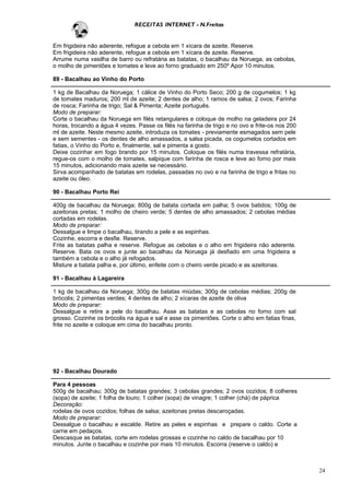 RECEITAS INTERNET - N.Freitas


Em frigideira não aderente, refogue a cebola em 1 xícara de azeite. Reserve.
Em frigideira não aderente, refogue a cebola em 1 xícara de azeite. Reserve.
Arrume numa vasilha de barro ou refratária as batatas, o bacalhau da Noruega, as cebolas,
o molho de pimentões e tomates e leve ao forno graduado em 250º Apor 10 minutos.

89 - Bacalhau ao Vinho do Porto

1 kg de Bacalhau da Noruega; 1 cálice de Vinho do Porto Seco; 200 g de cogumelos; 1 kg
de tomates maduros; 200 ml de azeite; 2 dentes de alho; 1 ramos de salsa; 2 ovos; Farinha
de rosca; Farinha de trigo; Sal & Pimenta; Azeite português.
Modo de preparar:
Corte o bacalhau da Noruega em filés retangulares e coloque de molho na geladeira por 24
horas, trocando a água 4 vezes. Passe os filés na farinha de trigo e no ovo e frite-os nos 200
ml de azeite. Neste mesmo azeite, introduza os tomates - previamente esmagados sem pele
e sem sementes - os dentes de alho amassados, a salsa picada, os cogumelos cortados em
fatias, o Vinho do Porto e, finalmente, sal e pimenta a gosto.
Deixe cozinhar em fogo brando por 15 minutos. Coloque os filés numa travessa refratária,
regue-os com o molho de tomates, salpique com farinha de rosca e leve ao forno por mais
15 minutos, adicionando mais azeite se necessário.
Sirva acompanhado de batatas em rodelas, passadas no ovo e na farinha de trigo e fritas no
azeite ou óleo.

90 - Bacalhau Porto Rei

400g de bacalhau da Noruega; 800g de batata cortada em palha; 5 ovos batidos; 100g de
azeitonas pretas; 1 molho de cheiro verde; 5 dentes de alho amassados; 2 cebolas médias
cortadas em rodelas.
Modo de preparar:
Dessalgue e limpe o bacalhau, tirando a pele e as espinhas.
Cozinhe, escorra e desfie. Reserve.
Frite as batatas palha e reserve. Refogue as cebolas e o alho em frigideira não aderente.
Reserve. Bata os ovos e junte ao bacalhau da Noruega já desfiado em uma frigideira e
também a cebola e o alho já refogados.
Misture a batata palha e, por último, enfeite com o cheiro verde picado e as azeitonas.

91 - Bacalhau à Lagareira

1 kg de bacalhau da Noruega; 300g de batatas miúdas; 300g de cebolas médias; 200g de
brócolis; 2 pimentas verdes; 4 dentes de alho; 2 xícaras de azeite de oliva
Modo de preparar:
Dessalgue e retire a pele do bacalhau. Asse as batatas e as cebolas no forno com sal
grosso. Cozinhe os brócolis na água e sal e asse os pimentões. Corte o alho em fatias finas,
frite no azeite e coloque em cima do bacalhau pronto.




92 - Bacalhau Dourado

Para 4 pessoas
500g de bacalhau; 300g de batatas grandes; 3 cebolas grandes; 2 ovos cozidos; 8 colheres
(sopa) de azeite; 1 folha de louro; 1 colher (sopa) de vinagre; 1 colher (chá) de páprica
Decoração:
rodelas de ovos cozidos; folhas de salsa; azeitonas pretas descaroçadas.
Modo de preparar:
Dessalgue o bacalhau e escalde. Retire as peles e espinhas e prepare o caldo. Corte a
carne em pedaços.
Descasque as batatas, corte em rodelas grossas e cozinhe no caldo de bacalhau por 10
minutos. Junte o bacalhau e cozinhe por mais 10 minutos. Escorra (reserve o caldo) e



                                                                                                 24
 