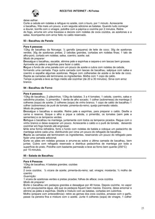 RECEITAS INTERNET - N.Freitas


deixe esfriar.
Corte a cebola em rodelas e refogue no azeite, com o louro, por 1 minuto. Acrescente
o bacalhau, frite mais um pouco, e em seguida adicione as batatas. Quando tudo começar
a dourar, borrife com o vinagre, polvilhe com a páprica e cozinhe por 2 minutos. Retire
do fogo, arrume em uma travessa e decore com rodelas de ovos cozidos, as azeitonas e a
salsa. Acompanhe com arroz feito no caldo reservado.

93 - Bacalhau de Panela

Para 4 pessoas
1/2kg de bacalhau da Noruega; ½ garrafa (pequena) de leite de coco; 30g de azeitonas
verdes; 30g de azeitonas pretas; 2 cebolas grandes, cortadas em rodelas finas; 1 talo de
alho-poró, cortado em rodelas; salsa, coentro; azeite; sal.
Modo de preparar:
Dessalgue o bacalhau, escalde, elimine pele e espinhas e separe-o em lascas bem grossas.
Aproveite as peles e espinhas para fazer o caldo .
Regue o fundo de uma panela com um pouco de azeite e cubra com rodelas de cebola,
formando uma camada. Faça outra camada com lascas de bacalhau, salpique com salsa e
coentro e espalhe algumas azeitonas. Regue com colheradas de azeite e de leite de coco.
Repita as camadas até terminares os ingredientes. Molhe com 1 copo de caldo.
Tampe a panela e leve ao fogo médio até cozinhar (de 20 a 30 minutos). Sirva com arroz
branco.

94 - Bacalhau de Forno

Para 4 pessoas
1/2kg de bacalhau; 2 pãezinhos; 1/2kg de batatas; 3 a 4 tomates; 1 cebola, coentro, salsa e
cebolinha picadas; ½ pimentão; 1 dente de alho socado; 1 colher (sobremesa) de manteiga 2
colheres (sopa) de azeite; 2 colheres (sopa) de vinho branco; 1 copo de caldo de bacalhau 1
colher (sobremesa) de purê de tomate; pimenta-do-reino; queijo parmesão ralado.
Modo de preparar:
Dessalgue o bacalhau e escalde. Retire pele e espinhas, para preparar o caldo. Desfie a
carne e reserve. Soque o alho e pique a cebola, o pimentão, os tomates (sem pele e
sementes) e os temperos verdes.
Refogue o bacalhau na manteiga, juntamente com todos os temperos picados. Regue com o
vinho branco e deixe evaporar um pouco. Acrescente o caldo e o purê de tomate, deixando
cozinhar em fogo brando até engrossar.
Unte ema forma refratária, forre o fundo com rodelas de batata e coloque um pedacinho de
manteiga sobre cada uma, distribuindo por cima um pouco do refogado de bacalhau.
Repita as camadas até terminarem os ingredientes, reservando um pouco do refogado para
fazer uma camada adicional.
Corte os pães em rodelas grossas e arrume-as sobre a última camada de bacalhau, bem
juntas. Cubra com refogado reservado e distribua pedacinhos de manteiga por toda a
superfície do prato. Polvilhe com bastante parmesão e leve ao forno bem quente (250°C)
por 15 minutos.

95 - Salada de Bacalhau

Para 4 Pessoas
1/2kg de bacalhau; 4 batatas grandes; cozidas
Molho:
2 ovos cozidos; ½ xícara de azeite; pimenta-do-reino; sal; vinagre; mostarda; ½ molho de
coentro
Guarnição:
1 xícara de azeitonas verdes e pretas picadas; folhas de alface; ovos cozidos
Modo de preparar:
Corte o bacalhau em pedaços grandes e dessalgue por 48 horas. Depois cozinhe, no vapor
ou em pouquíssima água, até que os pedaços fiquem bem macios. Escorra, deixe amornar e
elimine as peles e espinhas. Desfie e misture com as batatas, cortadas em cubinhos.
Molho (prepare com antecedência): retire as gemas dos ovos cozidos, amasse com o garfo,
passe na peneira fina e misture com o azeite. Junte 4 colheres (sopa) de vinagre, 1 colher



                                                                                              25
 