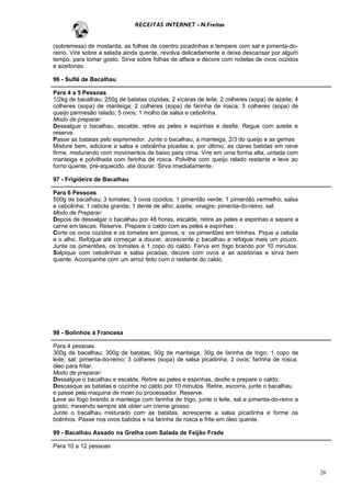 RECEITAS INTERNET - N.Freitas


(sobremesa) de mostarda, as folhas de coentro picadinhas e tempere com sal e pimenta-do-
reino. Vire sobre a salada ainda quente, revolva delicadamente e deixe descansar por algum
tempo, para tomar gosto. Sirva sobre folhas de alface e decore com rodelas de ovos cozidos
e azeitonas.

96 - Suflê de Bacalhau

Para 4 a 5 Pessoas
1/2kg de bacalhau; 250g de batatas cozidas; 2 xícaras de leite; 2 colheres (sopa) de azeite; 4
colheres (sopa) de manteiga; 2 colheres (sopa) de farinha de rosca; 3 colheres (sopa) de
queijo parmesão ralado; 5 ovos; 1 molho de salsa e cebolinha.
Modo de preparar:
Dessalgue o bacalhau, escalde, retire as peles e espinhas e desfie. Regue com azeite e
reserve.
Passe as batatas pelo espremedor. Junte o bacalhau, a manteiga, 2/3 do queijo e as gemas
Misture bem, adicione a salsa e cebolinha picadas e, por último, as claras batidas em neve
firme, misturando com movimentos de baixo para cima. Vire em uma forma alta, untada com
manteiga e polvilhada com farinha de rosca. Polvilhe com queijo ralado restante e leve ao
forno quente, pré-aquecido, até dourar. Sirva imediatamente.

97 - Frigideira de Bacalhau

Para 6 Pessoas
500g de bacalhau; 3 tomates; 3 ovos cozidos; 1 pimentão verde; 1 pimentão vermelho; salsa
e cebolinha; 1 cebola grande; 1 dente de alho; azeite; vinagre; pimenta-do-reino, sal.
Modo de Preparar:
Depois de dessalgar o bacalhau por 48 horas, escalde, retire as peles e espinhas e separe a
carne em lascas. Reserve. Prepare o caldo com as peles e espinhas .
Corte os ovos cozidos e os tomates em gomos, e os pimentões em tirinhas. Pique a cebola
e o alho. Refogue até começar a dourar, acrescente o bacalhau e refogue mais um pouco.
Junte os pimentões, os tomates e 1 copo do caldo. Ferva em fogo brando por 10 minutos.
Salpique com cebolinhas e salsa picadas, decore com ovos e as azeitonas e sirva bem
quente. Acompanhe com um arroz feito com o restante do caldo.




98 - Bolinhos à Francesa

Para 4 pessoas
300g de bacalhau; 300g de batatas; 50g de manteiga; 30g de farinha de trigo; 1 copo de
leite; sal; pimenta-do-reino; 3 colheres (sopa) de salsa picadinha; 2 ovos; farinha de rosca;
óleo para fritar.
Modo de preparar:
Dessalgue o bacalhau e escalde. Retire as peles e espinhas, desfie e prepare o caldo.
Descasque as batatas e cozinhe no caldo por 10 minutos. Retire, escorra, junte o bacalhau
e passe pela maquina de moer ou processador. Reserve.
Leve ao fogo brando a manteiga com farinha de trigo, junte o leite, sal e pimenta-do-reino a
gosto, mexendo sempre até obter um creme grosso.
Junte o bacalhau misturado com as batatas, acrescente a salsa picadinha e forme os
bolinhos. Passe nos ovos batidos e na farinha de rosca e frite em óleo quente.

99 - Bacalhau Assado na Grelha com Salada de Feijão Frade

Para 10 a 12 pessoas



                                                                                                 26
 