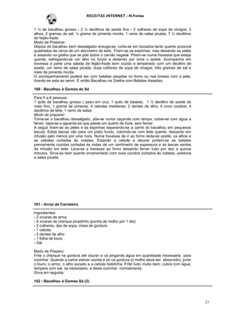 RECEITAS INTERNET - N.Freitas


1 ½ de bacalhau grosso - 2 ½ decilitros de azeite fino - 2 colheres de sopa de vinagre; 2
alhos; 2 gramas de sal; ½ grama de pimenta moída; 1 ramo de salsa picada; 7 ½ decilitros
de feijão-frade.
Modo de Preparar:
Depois do bacalhau bem dessalgado enxuga-se, corta-se em bocados tanto quanto possível
quadrados de cerca de um decímetro de lado. Tiram-se as espinhas, mas deixando as peles
e assando na grelha que se põe sobre o carvão vegetal. Põem-se numa travessa que esteja
quente, esfregando-se um alho no fundo e deitando por cima o azeite. Acompanha em
travessa à parte uma salada de feijão-frade bem cozido e temperado com um decilitro de
azeite, um ramo de salsa picada, duas colheres de sopa de vinagre, três gramas de sal e
meio de pimenta moída.
O acompanhamento poderá ser com batatas assadas no forno ou nas brasas com a pele,
tirando-se esta ao servir. É então Bacalhau na Grelha com Batatas Assadas.

100 - Bacalhau à Gomes de Sá

Para 5 a 6 pessoas:
1 quilo de bacalhau grosso ( peso em cru); 1 quilo de batatas; 1 ½ decilitro de azeite do
mais fino; 1 grama de pimenta; 4 cebolas medianas; 2 dentes de alho; 4 ovos cozidos; 4
decilitros de leite; 1 ramo de salsa.
Modo de preparar:
Toma-se o bacalhau dessalgado, põe-se numa caçarola com tampa, cobre-se com água a
ferver, tapa-se e aguarda-se que passe um quarto de hora, sem ferver.
A seguir tiram-se as peles e as espinhas separando-se a carne do bacalhau em pequenas
lascas. Estas lascas vão para um prato fundo, cobrindo-se com leite quente, deixando em
infusão pelo menos por uma hora. Numa travessa de ir ao forno deita-se azeite, os alhos e
as cebolas cortadas às rodelas. Estando a cebola a alourar juntam-se as batatas
previamente cozidas cortadas às rodas de um centímetro de espessura e as lascas saídas
da infusão em leite. Leva-se a travessa ao forno deixando ferver tudo por dez a quinze
minutos. Sirva-se bem quente ornamentado com ovos cozidos cortados às rodelas, azeitona
e salsa picada.




101 - Arroz de Carreteiro

Ingredientes:
- 2 xícaras de arroz
- 4 xícaras de charque picadinho (ponha de molho por 1 dia)
- 2 colheres, das de sopa, cheia de gordura
- 1 cebola
- 2 dentes de alho
- 1 folha de louro
- Sal

Modo de Preparo:
Frite o charque na gordura até dourar e vá pingando água em quantidade necessária para
cozinhar. Quando a carne estiver cozida e só na gordura (o molho deve ser absorvido), junte
o louro, o arroz, o alho socado e a cebola batidinha. Frite tudo muito bem, cubra com água,
tempere com sal, se necessário, e deixe cozinhar normalmente.
Sirva em seguida.

102 - Bacalhau à Gomes Sá (2)




                                                                                              27
 
