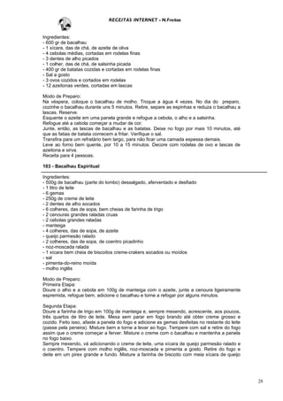 RECEITAS INTERNET - N.Freitas


Ingredientes:
- 600 gr de bacalhau
- 1 xícara, das de chá, de azeite de oliva
- 4 cebolas médias, cortadas em rodelas finas
- 3 dentes de alho picados
- 1 colher, das de chá, de salsinha picada
- 400 gr de batatas cozidas e cortadas em rodelas finas
- Sal a gosto
- 3 ovos cozidos e cortados em rodelas
- 12 azeitonas verdes, cortadas em lascas

Modo de Preparo:
Na véspera, coloque o bacalhau de molho. Troque a água 4 vezes. No dia do preparo,
cozinhe o bacalhau durante uns 5 minutos. Retire, separe as espinhas e reduza o bacalhau a
lascas. Reserve.
Esquente o azeite em uma panela grande e refogue a cebola, o alho e a salsinha.
Refogue até a cebola começar a mudar de cor.
Junte, então, as lascas de bacalhau e as batatas. Deixe no fogo por mais 10 minutos, até
que as fatias de batata comecem a fritar. Verifique o sal.
Transfira para um refratário bem largo, para não ficar uma camada espessa demais.
Leve ao forno bem quente, por 10 a 15 minutos. Decore com rodelas de ovo e lascas de
azeitona e sirva.
Receita para 4 pessoas.

103 - Bacalhau Espiritual

Ingredientes:
- 500g de bacalhau (parte do lombo) dessalgado, aferventado e desfiado
- 1 litro de leite
- 6 gemas
- 250g de creme de leite
- 2 dentes de alho socados
- 6 colheres, das de sopa, bem cheias de farinha de trigo
- 2 cenouras grandes raladas cruas
- 2 cebolas grandes raladas
- manteiga
- 4 colheres, das de sopa, de azeite
- queijo parmesão ralado
- 2 colheres, das de sopa, de coentro picadinho
- noz-moscada ralada
- 1 xícara bem cheia de biscoitos creme-crakers socados ou moídos
- sal
- pimenta-do-reino moída
- molho inglês

Modo de Preparo:
Primeira Etapa:
Doure o alho e a cebola em 100g de manteiga com o azeite, junte a cenoura ligeiramente
espremida, refogue bem, adicione o bacalhau e torne a refogar por alguns minutos.

Segunda Etapa:
Doure a farinha de trigo em 100g de manteiga e, sempre mexendo, acrescente, aos poucos,
três quartos de litro de leite. Mexa sem parar em fogo brando até obter creme grosso e
cozido. Feito isso, afaste a panela do fogo e adicione as gemas desfeitas no restante do leite
(passe pela peneira). Misture bem e torne a levar ao fogo. Tempere com sal e retire do fogo
assim que o creme começar a ferver. Misture o creme com o bacalhau e mantenha a panela
no fogo baixo.
Sempre mexendo, vá adicionando o creme de leite, uma xícara de queijo parmesão ralado e
o coentro. Tempere com molho inglês, noz-moscada e pimenta a gosto. Retire do fogo e
deite em um pirex grande e fundo. Misture a farinha de biscoito com meia xícara de queijo




                                                                                                 28
 