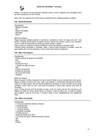 RECEITAS INTERNET - N.Freitas


ralado e um pouco de noz-moscada. Espalhe sobre o creme, salpique com manteiga e leve
ao forno quente por uns 20 minutos.

Nota: Sirva em seguida com arroz branco e batata frita em rodelas grossas ou palitos.

104 - Batata Recheada

Ingredientes:
- Batatas Grandes
- Sal
- Queijo Parmesão
- Manteiga
- Bacon

Modo de Preparo:
Pegue algumas batatas grandes e cozinhe-as, cortadas ao meio, em água com sal, mas
tendo o cuidado de não deixar amolecer demais. Depois de cozidas, escorra com cuidado e
"cave" o meio de cada parte de modo que possa conter o recheio.
Faça à parte um mistura da massa retirada do centro das batatas e amasse-a bem.
Coloque queijo parmesão e manteiga. Volte a colocar esse purezinho na batata. Junte as
duas partes com uma tira de bacon. Leve ao forno para dourar é deliciosa.

105 - Bife à Parmegiana

Ingredientes:
- 6 bifes médios de alcatra ou contrafilé
- Sal
- 2 ovos
- Farinha de rosca
- 1 tablete de caldo de carne
- óleo
- 6 fatias de presunto
- 6 fatias de mozarela
- Puro purê de tomate
- Orégano

Modo de Preparo:
Bata um pouco os bifes, tempere com sal e reserve. Bata os ovos, tempere com sal a gosto.
Passe os bifes na farinha de rosca, pelos ovos batidos e novamente pela farinha de rosca.
Frite-os em óleo quente, até que fiquem igualmente dourados. Arrume os bifes em um prato
refratário, cubra cada um com uma fatia de presunto e sobre esta coloque uma fatia de
mozarela.
Leve 1/2 lata de puro purê de tomates ao fogo, junte 1/2 xícara, das de chá, de água e um
tablete de caldo de carne. Deixe ferver um pouco. Cubra os bifes com o molho e polvilhe
com orégano. Leve ao forno por 7 minutos, retire e sirva imediatamente com batatinhas
fritas.

106 - Bobo de Camarão

Ingredientes:
- 1 1/2 kg de camarões médios e frescos
- 2 cocôs grandes
- 1 1/2 kg de aipim
- 1 1/2 kg de tomate
- 1 pimentão vermelho
- 1/2 folha de louro
- Azeite-de-dendê e de oliva
- 1 amarrado de salsa, cebolinha verde e coentro
- Sal
- Alho
- Cebola



                                                                                            29
 