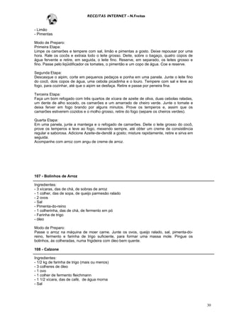 RECEITAS INTERNET - N.Freitas


- Limão
- Pimentas

Modo de Preparo:
Primeira Etapa:
Limpe os camarões e tempere com sal, limão e pimentas a gosto. Deixe repousar por uma
hora. Rale os cocôs e extraia todo o leite grosso. Deite, sobre o bagaço, quatro copos de
água fervente e retire, em seguida, o leite fino. Reserve, em separado, os leites grosso e
fino. Passe pelo liqüidificador os tomates, o pimentão e um copo de água. Coe e reserve.

Segunda Etapa:
Descasque o aipim, corte em pequenos pedaços e ponha em uma panela. Junte o leite fino
do cocô, dois copos de água, uma cebola picadinha e o louro. Tempere com sal e leve ao
fogo, para cozinhar, até que o aipim se desfaça. Retire e passe por peneira fina.

Terceira Etapa:
Faça um bom refogado com três quartos de xícara de azeite de oliva, duas cebolas raladas,
um dente de alho socado, os camarões e um amarrado de cheiro verde. Junte o tomate e
deixa ferver em fogo brando por alguns minutos. Prove os temperos e, assim que os
camarões estiverem cozidos e o molho grosso, retire do fogo (separe os cheiros verdes).

Quarta Etapa:
Em uma panela, junte a manteiga e o refogado de camarões. Deite o leite grosso do cocô,
prove os temperos e leve ao fogo, mexendo sempre, até obter um creme de consistência
regular e saborosa. Adicione Azeite-de-dendê a gosto; misture rapidamente, retire e sirva em
seguida.
Acompanhe com arroz com angu de creme de arroz.




107 - Bolinhos de Arroz

Ingredientes:
- 3 xícaras, das de chá, de sobras de arroz
- 1 colher, das de sopa, de queijo parmesão ralado
- 2 ovos
- Sal
- Pimenta-do-reino
- 1 colherinha, das de chá, de fermento em pó
- Farinha de trigo
- óleo

Modo de Preparo:
Passe o arroz na máquina de moer carne. Junte os ovos, queijo ralado, sal, pimenta-do-
reino, fermento e farinha de trigo suficiente, para formar uma massa mole. Pingue os
bolinhos, às colheradas, numa frigideira com óleo bem quente.

108 - Calzone

Ingredientes:
- 1/2 kg de farinha de trigo (mais ou menos)
- 3 colheres de óleo
- 1 ovo
- 1 colher de fermento fleichmann
- 1 1/2 xícara, das de café, de água morna
- Sal




                                                                                               30
 
