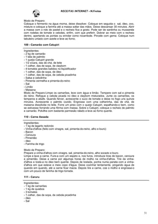 RECEITAS INTERNET - N.Freitas


Modo de Preparo:
Coloque o fermento na água morna, deixe dissolver. Coloque em seguida o sal, óleo, ovo,
misture e coloque a farinha até a massa soltar das mãos. Deixe descansar 30 minutos. Abrir
a massa com o rolo de pastel e o recheio fica a gosto. Pode ser de sardinha ou mussarela
com rodelas de tomate e cebolas, enfim, com que preferir. Dobrar ao meio com o recheio
dentro, apertando as pontas ou enrolar como rocambole. Pincele com gema. Coloque num
tabuleiro untado com azeite e leve ao forno.

109 - Camarão com Catupiri

Ingredientes:
- 2 kg de camarão
- 1 lata de palmito
- 1 queijo Catupiri grande
- 1/2 xícara, das de chá, de leite
- 1 colher, das de sopa, de claybom
- 4 tomates grandes batidos no liqüidificador
- 1 colher, das de sopa, de óleo
- 1 colher, das de sopa, de cebola picadinha
- Salsa e cebolinha
- Pimenta vermelha e pimenta-do-reino
- Sal
- Limão
- Maisena
Modo de Preparo:Limpe os camarões, leve com água e limão. Tempere com sal e pimenta
do reino. Refogue a cebola picada no óleo e claybom misturados. Junte os camarões, os
temperos e abafe. Quando ferver, acrescente o suco de tomate e deixe no fogo uns quinze
minutos. Acrescente o palmito cozido. Engrosse com uma colherinha, das de chá, de
maisena dissolvida no leite. Forre um pirex com o queijo Catupiri, espalhando-o bem, como
se estivesse forrando uma fôrma com massa. Sobre o Catupiri, coloque o recheio de palmito
e camarão. Polvilhe com bastante parmesão ralado e leve ao forno quente.

110 - Carne Assada

Ingredientes:
- 1 kg de lagarto redondo
- Vinha-d'alhos (feito com vinagre, sal, pimenta-do-reino, alho e louro)
- Bacon
- Cenoura
- Pimentão
- óleo
- Farinha de trigo

Modo de Preparo:
Prepare a vinha-d'alhos com vinagre, sal, pimenta-do-reino, alho socado e louro.
Limpe e lave a carne. Fure-a com um espeto e, nos furos, introduza tiras de bacon, cenoura
e pimentão. Deixe a carne por algumas horas de molho na vinha-d'alhos. Tire da vinha-
d'alhos e toste-a no óleo bem quente. Depois de tostada, ponha numa panela com a vinha-
d'alhos em que esteve e meio copo d'água. Deixe cozinhar lentamente, pingando água de
quando em quando, até a carne ficar macia. Depois tire a carne, coe o molho e engrosse-o
com um pouco de farinha de trigo torrada.

111 - Caruru

Ingredientes:
- 1 kg de camarões
- 1 kg de quiabos
- 3 tomates
- 1 colher, das de sopa, de cebola picadinha
- óleo
- Sal



                                                                                             31
 