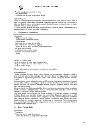 RECEITAS INTERNET - N.Freitas


- Pimenta Malagueta e pimenta-do-reino
- Salsa e cebolinha
- 2 colheres, das de sopa, de azeite de dendê

Modo de Preparo:
 Limpe os camarões e refogue com óleo e todos os temperos. Junte com um copo e meio de
água e os quiabos cortados em rodelinhas. Deixe tudo cozinhar e formar um molho grosso e
saboroso. Quando estiver pronto, junte o azeite de dendê, deixe um instante mais no fogo e
sirva com pirão de farinha de arroz.
 O caruru também pode ser feito com bacalhau ou com camarões secos. Tanto estes como o
bacalhau devem ser postos de molho, de véspera.

112 - Charutinho de Folha de Uva

Ingredientes:
- 1/2 kg de músculo magro
- 1 cebola média cortada em rodelas
- 1 dente de alho
- 2 colheres, das de sopa, de manteiga
- Sal e pimenta síria (ver abaixo), a gosto
- 1 xícara de chá de arroz escolhido, lavado e escorrido
- 300 gr de patinho moído
- 40 folhas de uva, novas e tenras
- 2 tomates cortados em rodelas
- 1 limão



Preparo da Pimenta Síria:
- 50 gr de pimenta-do-reino preta moída na hora
- 20 gr de pimenta-do-reino branca moída na hora
- 20 gr de canela em pó

Misture tudo e guarde para ir usando à medida da necessidade.

Modo de Preparo:
Prepare o recheio. Primeiro, faça o caldo. Coloque em uma panela o músculo, a cebola, o
alho, uma das colheres de manteiga, sal e pimenta. Cubra com água (mais ou menos 2
litros) e leve ao fogo brando por 2 horas. Coe o caldo e desfie o músculo. Reserve a carne e
o caldo.
Deixe o arroz de molho na água fervendo por 30 minutos. Escorra bem, apertando um pouco
com as mãos. Coloque numa tigela e junte o patinho, 2 colheres de músculo desfiado, 2
colheres de caldo e a colher de manteiga restante. Salgue e apimente. Misture tudo muito
bem, mas sem amassar.
Monte os charutinhos. Estenda cada folha de uva com a parte mais verde voltada para baixo.
Espalhe o recheio, acompanhando a nervura principal da folha, perto de 1 colher de sopa
rasa para cada folha. Enrole e dobre as pontas.
Forre uma panela com folhas de uva. Sobre as folhas, o tomate em rodelas e o músculo
desfiado. Sobre essa camada, coloque os charutinhos. Esquente ligeiramente o caldo
reservado e coloque-o morno na panela. Disponha um prato por cima da panela, para firmar
bem. Tampe e leve ao fogo fraco. Cozinhe durante 1h30min em fogo brando, sem tirar a
panela do fogo, tire o prato e esprema o limão sobre os charutinhos. Tampe novamente e
deixe cozinhar por mais 1 hora. Se a água secar demais, acrescente mais caldo. Retire os
charutinhos com cuidado e sirva.

113 - Couve-Flor au Gratin

Ingredientes:
- 1 couve-flor
- 2 colheres, das de sopa, de claybom
- 1 xícara, das de chá, de queijo parmesão ralado



                                                                                               32
 