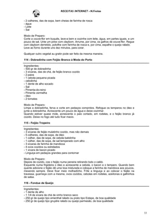 RECEITAS INTERNET - N.Freitas


- 2 colheres, das de sopa, bem cheias de farinha de rosca
- água
- Leite
- Sal

Modo de Preparo:
Corte a couve-flor em buquês, lave-a bem e cozinhe com leite, água, em partes iguais, e um
pouco de sal. Unte um pirex com claybom. Arrume, por cima, os galhos de couve-flor. Regue
com claybom derretido, polvilhe com farinha de rosca e, por cima, espalhe o queijo ralado.
Leve ao forno durante uns dez minutos, para corar.

Qualquer outro vegetal au gratin pode ser feito da mesma maneira.

114 - Dobradinha com Feijão Branco à Moda do Porto

Ingredientes:
- 500 gr de dobradinha
- 3 xícaras, das de chá, de feijão branco cozido
- 2 paios
- 1 cebola pequena picada
- cebolinha
- 1 dente de alho socado
- Sal
- Pimenta-do-reino
- Pimenta vermelha
- óleo
- 2 tomates

Modo de Preparo:
Limpe a dobradinha, ferva e corte em pedaços compridos. Refogue os temperos no óleo e
junte a dobradinha. Acrescente um pouco de água e deixe cozinhar.
Quando estiver quase mole, acrescente o paio cortado, em rodelas, e o feijão branco já
cozido. Deixe no fogo até tudo ficar macio.

115 - Feijão Tropeiro

Ingredientes:
- 3 xícaras de feijão mulatinho cozido, mas não demais
- 5 colheres, das de sopa, de óleo
- 1 colher, das de sopa, de cebola batidinha
- 1 colher, das de sopa, de sal temperado com alho
- 3 xícaras de farinha de mandioca
- 4 ovos cozidos ou estrelados
- 1 xícara de bacon picado
- Linguiça em pedaços grandes para contornar

Modo de Preparo:
Depois de cozido, coe o feijão numa peneira retirando todo o caldo.
Esquente numa frigideira o óleo e acrescente a cebola, o bacon e o tempero. Quando bem
quente adicione o feijão dê uma boa misturada e coloque a farinha de mandioca aos poucos,
mexendo sempre. Deve ficar meio molhadinho. Frite a linguiça e ao colocar o feijão na
travessa, guarneça com a mesma, ovos cozidos, cebolas em rodelas, azeitonas e galhinhos
de salsa.

116 - Fondue de Queijo

Ingredientes:
- 1 dente de alho
- 1 1/4 de xícara de chá de vinho branco seco
- 250 gr de queijo tipo ementhal ralado ou prato tipo Estepe, de boa qualidade
- 250 gr de queijo tipo gruyêre ralado ou queijo parmesão, de boa qualidade



                                                                                             33
 
